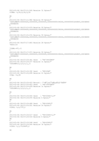 2013-01-04 04:57:11:545 Receive 31 Bytes:"
+CPMS: 0,50,0,50,0,50

OK
"
2013-01-04 04:57:11:982 Receive 93 Bytes:"
^DSFLOWRPT:00000426,00000000,00000000,0000000000108266,0000000001A5D8CC,0003E800
,000DAC00
"
2013-01-04 04:57:13:979 Receive 93 Bytes:"
^DSFLOWRPT:00000428,00000000,00000000,0000000000108266,0000000001A5D8CC,0003E800
,000DAC00
"
2013-01-04 04:57:15:976 Receive 93 Bytes:"
^DSFLOWRPT:0000042A,00000000,00000000,0000000000108266,0000000001A5D8CC,0003E800
,000DAC00
"
2013-01-04 04:57:17:083 Receive 28 Bytes:"
^RSSI:14

^CSNR:-87,-3
"
2013-01-04 04:57:17:973 Receive 93 Bytes:"
^DSFLOWRPT:0000042C,00000000,00000000,0000000000108266,0000000001A5D8CC,0003E800
,000DAC00
"
2013-01-04 04:57:19:361 Send   : "AT^SYSINFO"
2013-01-04 04:57:19:377 Receive 31 Bytes:"
^SYSINFO:2,3,0,5,1,,5

OK
"
2013-01-04 04:57:19:392 Send   : "AT+CSQ"
2013-01-04 04:57:19:408 Receive 21 Bytes:"
+CSQ: 14,99

OK
"
2013-01-04 04:57:19:423 Record : "²éÑ¯µ±Ç°ÍøÂçµÄÏµÍ³Ä£Ê½"
2013-01-04 04:57:19:423 Send   : "AT^SYSINFO"
2013-01-04 04:57:19:439 Receive 31 Bytes:"
^SYSINFO:2,3,0,5,1,,5

OK
"
2013-01-04 04:57:19:455   Send   : "AT+COPS=3,0"
2013-01-04 04:57:19:470   Receive 6 Bytes:"
OK
"
2013-01-04 04:57:19:486   Send   : "AT+COPS?
"
2013-01-04 04:57:19:501   Receive 26 Bytes:"
+COPS: 0,0,"3",2

OK
"
2013-01-04 04:57:19:517   Send   : "AT+COPS=3,2"
2013-01-04 04:57:19:533   Receive 6 Bytes:"
OK
"
2013-01-04 04:57:19:548   Send   : "AT+COPS?
"
2013-01-04 04:57:19:564   Receive 30 Bytes:"
+COPS: 0,2,"51089",2

OK
 