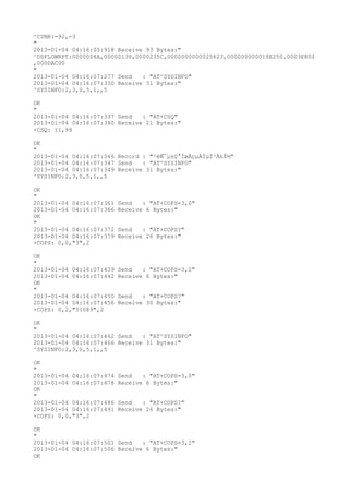 ^CSNR:-92,-3
"
2013-01-04 04:16:05:918 Receive 93 Bytes:"
^DSFLOWRPT:0000008A,00000138,0000235C,0000000000025623,000000000018E250,0003E800
,000DAC00
"
2013-01-04 04:16:07:277 Send   : "AT^SYSINFO"
2013-01-04 04:16:07:330 Receive 31 Bytes:"
^SYSINFO:2,3,0,5,1,,5

OK
"
2013-01-04 04:16:07:337 Send   : "AT+CSQ"
2013-01-04 04:16:07:340 Receive 21 Bytes:"
+CSQ: 11,99

OK
"
2013-01-04 04:16:07:346 Record : "²éÑ¯µ±Ç°ÍøÂçµÄÏµÍ³Ä£Ê½"
2013-01-04 04:16:07:347 Send   : "AT^SYSINFO"
2013-01-04 04:16:07:349 Receive 31 Bytes:"
^SYSINFO:2,3,0,5,1,,5

OK
"
2013-01-04 04:16:07:361   Send   : "AT+COPS=3,0"
2013-01-04 04:16:07:366   Receive 6 Bytes:"
OK
"
2013-01-04 04:16:07:372   Send   : "AT+COPS?
"
2013-01-04 04:16:07:379   Receive 26 Bytes:"
+COPS: 0,0,"3",2

OK
"
2013-01-04 04:16:07:439   Send   : "AT+COPS=3,2"
2013-01-04 04:16:07:442   Receive 6 Bytes:"
OK
"
2013-01-04 04:16:07:450   Send   : "AT+COPS?
"
2013-01-04 04:16:07:456   Receive 30 Bytes:"
+COPS: 0,2,"51089",2

OK
"
2013-01-04 04:16:07:462 Send   : "AT^SYSINFO"
2013-01-04 04:16:07:466 Receive 31 Bytes:"
^SYSINFO:2,3,0,5,1,,5

OK
"
2013-01-04 04:16:07:474   Send   : "AT+COPS=3,0"
2013-01-04 04:16:07:478   Receive 6 Bytes:"
OK
"
2013-01-04 04:16:07:486   Send   : "AT+COPS?
"
2013-01-04 04:16:07:491   Receive 26 Bytes:"
+COPS: 0,0,"3",2

OK
"
2013-01-04 04:16:07:501 Send   : "AT+COPS=3,2"
2013-01-04 04:16:07:506 Receive 6 Bytes:"
OK
 