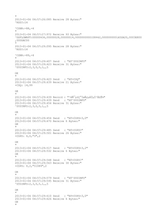 "
2013-01-04 04:57:26:085 Receive 28 Bytes:"
^RSSI:14

^CSNR:-88,-4
"
2013-01-04 04:57:27:972 Receive 93 Bytes:"
^DSFLOWRPT:00000436,00000028,00000014,0000000000108442,0000000001A5DA20,0003E800
,000DAC00
"
2013-01-04 04:57:29:095 Receive 28 Bytes:"
^RSSI:14

^CSNR:-89,-4
"
2013-01-04 04:57:29:407 Send   : "AT^SYSINFO"
2013-01-04 04:57:29:423 Receive 31 Bytes:"
^SYSINFO:2,3,0,5,1,,5

OK
"
2013-01-04 04:57:29:423 Send   : "AT+CSQ"
2013-01-04 04:57:29:439 Receive 21 Bytes:"
+CSQ: 14,99

OK
"
2013-01-04 04:57:29:439 Record : "²éÑ¯µ±Ç°ÍøÂçµÄÏµÍ³Ä£Ê½"
2013-01-04 04:57:29:439 Send   : "AT^SYSINFO"
2013-01-04 04:57:29:454 Receive 31 Bytes:"
^SYSINFO:2,3,0,5,1,,5

OK
"
2013-01-04 04:57:29:454   Send   : "AT+COPS=3,0"
2013-01-04 04:57:29:470   Receive 6 Bytes:"
OK
"
2013-01-04 04:57:29:485   Send   : "AT+COPS?
"
2013-01-04 04:57:29:501   Receive 26 Bytes:"
+COPS: 0,0,"3",2

OK
"
2013-01-04 04:57:29:517   Send   : "AT+COPS=3,2"
2013-01-04 04:57:29:532   Receive 6 Bytes:"
OK
"
2013-01-04 04:57:29:548   Send   : "AT+COPS?
"
2013-01-04 04:57:29:563   Receive 30 Bytes:"
+COPS: 0,2,"51089",2

OK
"
2013-01-04 04:57:29:579 Send   : "AT^SYSINFO"
2013-01-04 04:57:29:595 Receive 31 Bytes:"
^SYSINFO:2,3,0,5,1,,5

OK
"
2013-01-04 04:57:29:610 Send   : "AT+COPS=3,0"
2013-01-04 04:57:29:626 Receive 6 Bytes:"
OK
"
 