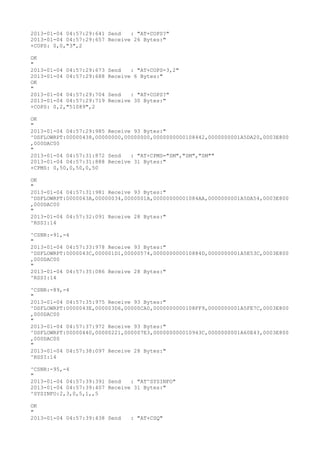 2013-01-04 04:57:29:641 Send   : "AT+COPS?
"
2013-01-04 04:57:29:657 Receive 26 Bytes:"
+COPS: 0,0,"3",2

OK
"
2013-01-04 04:57:29:673   Send   : "AT+COPS=3,2"
2013-01-04 04:57:29:688   Receive 6 Bytes:"
OK
"
2013-01-04 04:57:29:704   Send   : "AT+COPS?
"
2013-01-04 04:57:29:719   Receive 30 Bytes:"
+COPS: 0,2,"51089",2

OK
"
2013-01-04 04:57:29:985 Receive 93 Bytes:"
^DSFLOWRPT:00000438,00000000,00000000,0000000000108442,0000000001A5DA20,0003E800
,000DAC00
"
2013-01-04 04:57:31:872 Send   : "AT+CPMS="SM","SM","SM""
2013-01-04 04:57:31:888 Receive 31 Bytes:"
+CPMS: 0,50,0,50,0,50

OK
"
2013-01-04 04:57:31:981 Receive 93 Bytes:"
^DSFLOWRPT:0000043A,00000034,0000001A,00000000001084AA,0000000001A5DA54,0003E800
,000DAC00
"
2013-01-04 04:57:32:091 Receive 28 Bytes:"
^RSSI:14

^CSNR:-91,-4
"
2013-01-04 04:57:33:978 Receive 93 Bytes:"
^DSFLOWRPT:0000043C,000001D1,00000574,000000000010884D,0000000001A5E53C,0003E800
,000DAC00
"
2013-01-04 04:57:35:086 Receive 28 Bytes:"
^RSSI:14

^CSNR:-89,-4
"
2013-01-04 04:57:35:975 Receive 93 Bytes:"
^DSFLOWRPT:0000043E,000003D6,00000CA0,0000000000108FF9,0000000001A5FE7C,0003E800
,000DAC00
"
2013-01-04 04:57:37:972 Receive 93 Bytes:"
^DSFLOWRPT:00000440,00000221,000007E3,000000000010943C,0000000001A60E43,0003E800
,000DAC00
"
2013-01-04 04:57:38:097 Receive 28 Bytes:"
^RSSI:14

^CSNR:-95,-4
"
2013-01-04 04:57:39:391 Send   : "AT^SYSINFO"
2013-01-04 04:57:39:407 Receive 31 Bytes:"
^SYSINFO:2,3,0,5,1,,5

OK
"
2013-01-04 04:57:39:438 Send     : "AT+CSQ"
 