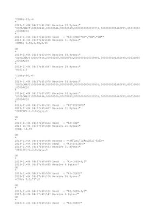 ^CSNR:-93,-4
"
2013-01-04 04:57:41:981 Receive 93 Bytes:"
^DSFLOWRPT:00000444,000000AA,000000A9,0000000000109591,0000000001A60F95,0003E800
,000DAC00
"
2013-01-04 04:57:42:090 Send   : "AT+CPMS="SM","SM","SM""
2013-01-04 04:57:42:106 Receive 31 Bytes:"
+CPMS: 0,50,0,50,0,50

OK
"
2013-01-04 04:57:43:978 Receive 93 Bytes:"
^DSFLOWRPT:00000446,00000000,00000000,0000000000109591,0000000001A60F95,0003E800
,000DAC00
"
2013-01-04 04:57:44:087 Receive 28 Bytes:"
^RSSI:11

^CSNR:-96,-4
"
2013-01-04 04:57:45:975 Receive 93 Bytes:"
^DSFLOWRPT:00000448,00000000,00000000,0000000000109591,0000000001A60F95,0003E800
,000DAC00
"
2013-01-04 04:57:47:971 Receive 93 Bytes:"
^DSFLOWRPT:0000044A,00000000,00000000,0000000000109591,0000000001A60F95,0003E800
,000DAC00
"
2013-01-04 04:57:49:391 Send   : "AT^SYSINFO"
2013-01-04 04:57:49:407 Receive 31 Bytes:"
^SYSINFO:2,3,0,5,1,,5

OK
"
2013-01-04 04:57:49:422 Send   : "AT+CSQ"
2013-01-04 04:57:49:438 Receive 21 Bytes:"
+CSQ: 11,99

OK
"
2013-01-04 04:57:49:438 Record : "²éÑ¯µ±Ç°ÍøÂçµÄÏµÍ³Ä£Ê½"
2013-01-04 04:57:49:438 Send   : "AT^SYSINFO"
2013-01-04 04:57:49:453 Receive 31 Bytes:"
^SYSINFO:2,3,0,5,1,,5

OK
"
2013-01-04 04:57:49:469   Send   : "AT+COPS=3,0"
2013-01-04 04:57:49:485   Receive 6 Bytes:"
OK
"
2013-01-04 04:57:49:500   Send   : "AT+COPS?
"
2013-01-04 04:57:49:516   Receive 26 Bytes:"
+COPS: 0,0,"3",2

OK
"
2013-01-04 04:57:49:531 Send   : "AT+COPS=3,2"
2013-01-04 04:57:49:547 Receive 6 Bytes:"
OK
"
2013-01-04 04:57:49:563 Send   : "AT+COPS?
"
 