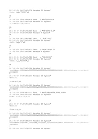 2013-01-04 04:57:49:578 Receive 30 Bytes:"
+COPS: 0,2,"51089",2

OK
"
2013-01-04 04:57:49:578 Send   : "AT^SYSINFO"
2013-01-04 04:57:49:594 Receive 31 Bytes:"
^SYSINFO:2,3,0,5,1,,5

OK
"
2013-01-04 04:57:49:609   Send   : "AT+COPS=3,0"
2013-01-04 04:57:49:625   Receive 6 Bytes:"
OK
"
2013-01-04 04:57:49:641   Send   : "AT+COPS?
"
2013-01-04 04:57:49:656   Receive 26 Bytes:"
+COPS: 0,0,"3",2

OK
"
2013-01-04 04:57:49:672   Send   : "AT+COPS=3,2"
2013-01-04 04:57:49:687   Receive 6 Bytes:"
OK
"
2013-01-04 04:57:49:703   Send   : "AT+COPS?
"
2013-01-04 04:57:49:719   Receive 30 Bytes:"
+COPS: 0,2,"51089",2

OK
"
2013-01-04 04:57:49:984 Receive 93 Bytes:"
^DSFLOWRPT:0000044C,00000000,00000000,0000000000109591,0000000001A60F95,0003E800
,000DAC00
"
2013-01-04 04:57:50:093 Receive 28 Bytes:"
^RSSI:11

^CSNR:-90,-4
"
2013-01-04 04:57:51:981 Receive 93 Bytes:"
^DSFLOWRPT:0000044E,00000000,00000000,0000000000109591,0000000001A60F95,0003E800
,000DAC00
"
2013-01-04 04:57:52:277 Send   : "AT+CPMS="SM","SM","SM""
2013-01-04 04:57:52:293 Receive 31 Bytes:"
+CPMS: 0,50,0,50,0,50

OK
"
2013-01-04 04:57:53:088 Receive 28 Bytes:"
^RSSI:11

^CSNR:-96,-4
"
2013-01-04 04:57:53:977 Receive 93 Bytes:"
^DSFLOWRPT:00000450,00000000,00000000,0000000000109591,0000000001A60F95,0003E800
,000DAC00
"
2013-01-04 04:57:55:974 Receive 93 Bytes:"
^DSFLOWRPT:00000452,00000164,0000005D,000000000010985A,0000000001A61050,0003E800
,000DAC00
"
2013-01-04 04:57:56:099 Receive 28 Bytes:"
 