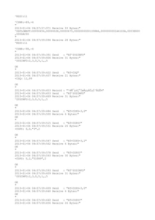 ^RSSI:11

^CSNR:-89,-4
"
2013-01-04 04:57:57:971 Receive 93 Bytes:"
^DSFLOWRPT:00000454,0000002E,00000675,00000000001098B6,0000000001A61D3A,0003E800
,000DAC00
"
2013-01-04 04:57:59:094 Receive 28 Bytes:"
^RSSI:11

^CSNR:-98,-4
"
2013-01-04 04:57:59:391 Send   : "AT^SYSINFO"
2013-01-04 04:57:59:406 Receive 31 Bytes:"
^SYSINFO:2,3,0,5,1,,5

OK
"
2013-01-04 04:57:59:422 Send   : "AT+CSQ"
2013-01-04 04:57:59:437 Receive 21 Bytes:"
+CSQ: 11,99

OK
"
2013-01-04 04:57:59:453 Record : "²éÑ¯µ±Ç°ÍøÂçµÄÏµÍ³Ä£Ê½"
2013-01-04 04:57:59:453 Send   : "AT^SYSINFO"
2013-01-04 04:57:59:469 Receive 31 Bytes:"
^SYSINFO:2,3,0,5,1,,5

OK
"
2013-01-04 04:57:59:484   Send   : "AT+COPS=3,0"
2013-01-04 04:57:59:500   Receive 6 Bytes:"
OK
"
2013-01-04 04:57:59:515   Send   : "AT+COPS?
"
2013-01-04 04:57:59:531   Receive 26 Bytes:"
+COPS: 0,0,"3",2

OK
"
2013-01-04 04:57:59:547   Send   : "AT+COPS=3,2"
2013-01-04 04:57:59:562   Receive 6 Bytes:"
OK
"
2013-01-04 04:57:59:578   Send   : "AT+COPS?
"
2013-01-04 04:57:59:593   Receive 30 Bytes:"
+COPS: 0,2,"51089",2

OK
"
2013-01-04 04:57:59:593 Send   : "AT^SYSINFO"
2013-01-04 04:57:59:609 Receive 31 Bytes:"
^SYSINFO:2,3,0,5,1,,5

OK
"
2013-01-04   04:57:59:609 Send   : "AT+COPS=3,0"
2013-01-04   04:57:59:640 Receive 6 Bytes:"
OK
"
2013-01-04   04:57:59:640 Send   : "AT+COPS?
"
2013-01-04   04:57:59:656 Receive 26 Bytes:"
 