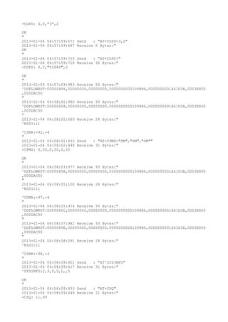 +COPS: 0,0,"3",2

OK
"
2013-01-04 04:57:59:671   Send   : "AT+COPS=3,2"
2013-01-04 04:57:59:687   Receive 6 Bytes:"
OK
"
2013-01-04 04:57:59:703   Send   : "AT+COPS?
"
2013-01-04 04:57:59:718   Receive 30 Bytes:"
+COPS: 0,2,"51089",2

OK
"
2013-01-04 04:57:59:983 Receive 93 Bytes:"
^DSFLOWRPT:00000456,00000000,00000000,00000000001098B6,0000000001A61D3A,0003E800
,000DAC00
"
2013-01-04 04:58:01:980 Receive 93 Bytes:"
^DSFLOWRPT:00000458,00000000,00000000,00000000001098B6,0000000001A61D3A,0003E800
,000DAC00
"
2013-01-04 04:58:02:089 Receive 28 Bytes:"
^RSSI:11

^CSNR:-92,-4
"
2013-01-04 04:58:02:433 Send   : "AT+CPMS="SM","SM","SM""
2013-01-04 04:58:02:448 Receive 31 Bytes:"
+CPMS: 0,50,0,50,0,50

OK
"
2013-01-04 04:58:03:977 Receive 93 Bytes:"
^DSFLOWRPT:0000045A,00000000,00000000,00000000001098B6,0000000001A61D3A,0003E800
,000DAC00
"
2013-01-04 04:58:05:100 Receive 28 Bytes:"
^RSSI:11

^CSNR:-97,-4
"
2013-01-04 04:58:05:974 Receive 93 Bytes:"
^DSFLOWRPT:0000045C,00000000,00000000,00000000001098B6,0000000001A61D3A,0003E800
,000DAC00
"
2013-01-04 04:58:07:982 Receive 93 Bytes:"
^DSFLOWRPT:0000045E,00000000,00000000,00000000001098B6,0000000001A61D3A,0003E800
,000DAC00
"
2013-01-04 04:58:08:091 Receive 28 Bytes:"
^RSSI:11

^CSNR:-98,-4
"
2013-01-04 04:58:09:401 Send   : "AT^SYSINFO"
2013-01-04 04:58:09:417 Receive 31 Bytes:"
^SYSINFO:2,3,0,5,1,,5

OK
"
2013-01-04 04:58:09:433 Send   : "AT+CSQ"
2013-01-04 04:58:09:448 Receive 21 Bytes:"
+CSQ: 11,99
 