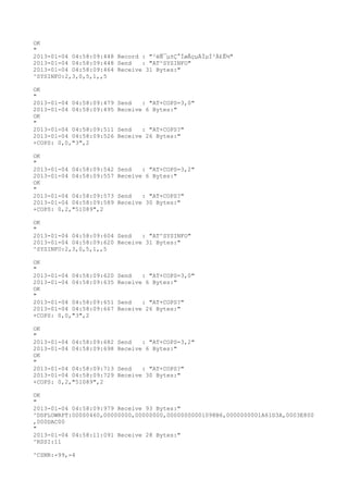 OK
"
2013-01-04 04:58:09:448 Record : "²éÑ¯µ±Ç°ÍøÂçµÄÏµÍ³Ä£Ê½"
2013-01-04 04:58:09:448 Send   : "AT^SYSINFO"
2013-01-04 04:58:09:464 Receive 31 Bytes:"
^SYSINFO:2,3,0,5,1,,5

OK
"
2013-01-04 04:58:09:479   Send   : "AT+COPS=3,0"
2013-01-04 04:58:09:495   Receive 6 Bytes:"
OK
"
2013-01-04 04:58:09:511   Send   : "AT+COPS?
"
2013-01-04 04:58:09:526   Receive 26 Bytes:"
+COPS: 0,0,"3",2

OK
"
2013-01-04 04:58:09:542   Send   : "AT+COPS=3,2"
2013-01-04 04:58:09:557   Receive 6 Bytes:"
OK
"
2013-01-04 04:58:09:573   Send   : "AT+COPS?
"
2013-01-04 04:58:09:589   Receive 30 Bytes:"
+COPS: 0,2,"51089",2

OK
"
2013-01-04 04:58:09:604 Send   : "AT^SYSINFO"
2013-01-04 04:58:09:620 Receive 31 Bytes:"
^SYSINFO:2,3,0,5,1,,5

OK
"
2013-01-04 04:58:09:620   Send   : "AT+COPS=3,0"
2013-01-04 04:58:09:635   Receive 6 Bytes:"
OK
"
2013-01-04 04:58:09:651   Send   : "AT+COPS?
"
2013-01-04 04:58:09:667   Receive 26 Bytes:"
+COPS: 0,0,"3",2

OK
"
2013-01-04 04:58:09:682   Send   : "AT+COPS=3,2"
2013-01-04 04:58:09:698   Receive 6 Bytes:"
OK
"
2013-01-04 04:58:09:713   Send   : "AT+COPS?
"
2013-01-04 04:58:09:729   Receive 30 Bytes:"
+COPS: 0,2,"51089",2

OK
"
2013-01-04 04:58:09:979 Receive 93 Bytes:"
^DSFLOWRPT:00000460,00000000,00000000,00000000001098B6,0000000001A61D3A,0003E800
,000DAC00
"
2013-01-04 04:58:11:091 Receive 28 Bytes:"
^RSSI:11

^CSNR:-99,-4
 
