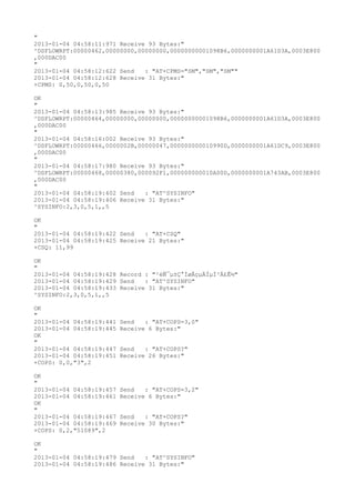 "
2013-01-04 04:58:11:971 Receive 93 Bytes:"
^DSFLOWRPT:00000462,00000000,00000000,00000000001098B6,0000000001A61D3A,0003E800
,000DAC00
"
2013-01-04 04:58:12:622 Send   : "AT+CPMS="SM","SM","SM""
2013-01-04 04:58:12:628 Receive 31 Bytes:"
+CPMS: 0,50,0,50,0,50

OK
"
2013-01-04 04:58:13:985 Receive 93 Bytes:"
^DSFLOWRPT:00000464,00000000,00000000,00000000001098B6,0000000001A61D3A,0003E800
,000DAC00
"
2013-01-04 04:58:16:002 Receive 93 Bytes:"
^DSFLOWRPT:00000466,0000002B,00000047,000000000010990D,0000000001A61DC9,0003E800
,000DAC00
"
2013-01-04 04:58:17:980 Receive 93 Bytes:"
^DSFLOWRPT:00000468,00000380,000092F1,000000000010A00D,0000000001A743AB,0003E800
,000DAC00
"
2013-01-04 04:58:19:402 Send   : "AT^SYSINFO"
2013-01-04 04:58:19:406 Receive 31 Bytes:"
^SYSINFO:2,3,0,5,1,,5

OK
"
2013-01-04 04:58:19:422 Send   : "AT+CSQ"
2013-01-04 04:58:19:425 Receive 21 Bytes:"
+CSQ: 11,99

OK
"
2013-01-04 04:58:19:428 Record : "²éÑ¯µ±Ç°ÍøÂçµÄÏµÍ³Ä£Ê½"
2013-01-04 04:58:19:429 Send   : "AT^SYSINFO"
2013-01-04 04:58:19:433 Receive 31 Bytes:"
^SYSINFO:2,3,0,5,1,,5

OK
"
2013-01-04 04:58:19:441   Send   : "AT+COPS=3,0"
2013-01-04 04:58:19:445   Receive 6 Bytes:"
OK
"
2013-01-04 04:58:19:447   Send   : "AT+COPS?
"
2013-01-04 04:58:19:451   Receive 26 Bytes:"
+COPS: 0,0,"3",2

OK
"
2013-01-04 04:58:19:457   Send   : "AT+COPS=3,2"
2013-01-04 04:58:19:461   Receive 6 Bytes:"
OK
"
2013-01-04 04:58:19:467   Send   : "AT+COPS?
"
2013-01-04 04:58:19:469   Receive 30 Bytes:"
+COPS: 0,2,"51089",2

OK
"
2013-01-04 04:58:19:479 Send   : "AT^SYSINFO"
2013-01-04 04:58:19:486 Receive 31 Bytes:"
 