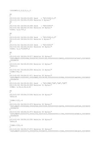 ^SYSINFO:2,3,0,5,1,,5

OK
"
2013-01-04 04:58:19:490   Send   : "AT+COPS=3,0"
2013-01-04 04:58:19:494   Receive 6 Bytes:"
OK
"
2013-01-04 04:58:19:498   Send   : "AT+COPS?
"
2013-01-04 04:58:19:502   Receive 26 Bytes:"
+COPS: 0,0,"3",2

OK
"
2013-01-04 04:58:19:508   Send   : "AT+COPS=3,2"
2013-01-04 04:58:19:512   Receive 6 Bytes:"
OK
"
2013-01-04 04:58:19:518   Send   : "AT+COPS?
"
2013-01-04 04:58:19:522   Receive 30 Bytes:"
+COPS: 0,2,"51089",2

OK
"
2013-01-04 04:58:19:977 Receive 93 Bytes:"
^DSFLOWRPT:0000046A,00000C42,00000196,000000000010B892,0000000001A746D7,0003E800
,000DAC00
"
2013-01-04 04:58:20:092 Receive 12 Bytes:"
^RSSI:11
"
2013-01-04 04:58:20:094 Receive 16 Bytes:"
^CSNR:-99,-4
"
2013-01-04 04:58:21:971 Receive 93 Bytes:"
^DSFLOWRPT:0000046C,00000BAE,00018C5A,000000000010CFEE,0000000001AA5F8C,0003E800
,000DAC00
"
2013-01-04 04:58:22:921 Send   : "AT+CPMS="SM","SM","SM""
2013-01-04 04:58:22:928 Receive 31 Bytes:"
+CPMS: 0,50,0,50,0,50

OK
"
2013-01-04 04:58:23:096 Receive 28 Bytes:"
^RSSI:8

^CSNR:-101,-4
"
2013-01-04 04:58:23:973 Receive 93 Bytes:"
^DSFLOWRPT:0000046E,00000FD8,0002932E,000000000010EF9E,0000000001AF85E8,0003E800
,000DAC00
"
2013-01-04 04:58:25:973 Receive 93 Bytes:"
^DSFLOWRPT:00000470,0000122E,00031416,00000000001113FA,0000000001B5AE14,0003E800
,000DAC00
"
2013-01-04 04:58:26:095 Receive 28 Bytes:"
^RSSI:8

^CSNR:-100,-4
"
2013-01-04 04:58:27:972 Receive 93 Bytes:"
^DSFLOWRPT:00000472,00000F56,0002B656,00000000001132A6,0000000001BB1AC0,0003E800
 