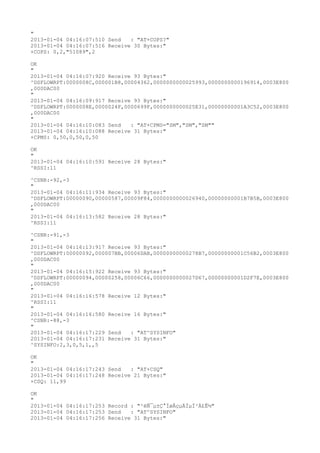 "
2013-01-04 04:16:07:510 Send   : "AT+COPS?
"
2013-01-04 04:16:07:516 Receive 30 Bytes:"
+COPS: 0,2,"51089",2

OK
"
2013-01-04 04:16:07:920 Receive 93 Bytes:"
^DSFLOWRPT:0000008C,000001B8,00004362,0000000000025993,0000000000196914,0003E800
,000DAC00
"
2013-01-04 04:16:09:917 Receive 93 Bytes:"
^DSFLOWRPT:0000008E,0000024F,0000699F,0000000000025E31,00000000001A3C52,0003E800
,000DAC00
"
2013-01-04 04:16:10:083 Send   : "AT+CPMS="SM","SM","SM""
2013-01-04 04:16:10:088 Receive 31 Bytes:"
+CPMS: 0,50,0,50,0,50

OK
"
2013-01-04 04:16:10:591 Receive 28 Bytes:"
^RSSI:11

^CSNR:-92,-3
"
2013-01-04 04:16:11:934 Receive 93 Bytes:"
^DSFLOWRPT:00000090,00000587,00009F84,0000000000026940,00000000001B7B5B,0003E800
,000DAC00
"
2013-01-04 04:16:13:582 Receive 28 Bytes:"
^RSSI:11

^CSNR:-91,-3
"
2013-01-04 04:16:13:917 Receive 93 Bytes:"
^DSFLOWRPT:00000092,000007BB,00006DAB,00000000000278B7,00000000001C56B2,0003E800
,000DAC00
"
2013-01-04 04:16:15:922 Receive 93 Bytes:"
^DSFLOWRPT:00000094,00000258,00006C66,0000000000027D67,00000000001D2F7E,0003E800
,000DAC00
"
2013-01-04 04:16:16:578 Receive 12 Bytes:"
^RSSI:11
"
2013-01-04 04:16:16:580 Receive 16 Bytes:"
^CSNR:-88,-3
"
2013-01-04 04:16:17:229 Send   : "AT^SYSINFO"
2013-01-04 04:16:17:231 Receive 31 Bytes:"
^SYSINFO:2,3,0,5,1,,5

OK
"
2013-01-04 04:16:17:243 Send   : "AT+CSQ"
2013-01-04 04:16:17:248 Receive 21 Bytes:"
+CSQ: 11,99

OK
"
2013-01-04 04:16:17:253 Record : "²éÑ¯µ±Ç°ÍøÂçµÄÏµÍ³Ä£Ê½"
2013-01-04 04:16:17:253 Send   : "AT^SYSINFO"
2013-01-04 04:16:17:256 Receive 31 Bytes:"
 