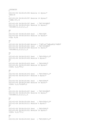 ,000DAC00
"
2013-01-04 04:58:29:095   Receive 11 Bytes:"
^RSSI:8
"
2013-01-04 04:58:29:097   Receive 16 Bytes:"
^CSNR:-97,-4
"
2013-01-04 04:58:29:397   Send   : "AT^SYSINFO"
2013-01-04 04:58:29:401   Receive 31 Bytes:"
^SYSINFO:2,3,0,5,1,,5

OK
"
2013-01-04 04:58:29:429 Send   : "AT+CSQ"
2013-01-04 04:58:29:433 Receive 20 Bytes:"
+CSQ: 8,99

OK
"
2013-01-04 04:58:29:440 Record : "²éÑ¯µ±Ç°ÍøÂçµÄÏµÍ³Ä£Ê½"
2013-01-04 04:58:29:441 Send   : "AT^SYSINFO"
2013-01-04 04:58:29:444 Receive 31 Bytes:"
^SYSINFO:2,3,0,5,1,,5

OK
"
2013-01-04 04:58:29:453   Send   : "AT+COPS=3,0"
2013-01-04 04:58:29:456   Receive 6 Bytes:"
OK
"
2013-01-04 04:58:29:459   Send   : "AT+COPS?
"
2013-01-04 04:58:29:465   Receive 26 Bytes:"
+COPS: 0,0,"3",2

OK
"
2013-01-04 04:58:29:470   Send   : "AT+COPS=3,2"
2013-01-04 04:58:29:477   Receive 6 Bytes:"
OK
"
2013-01-04 04:58:29:481   Send   : "AT+COPS?
"
2013-01-04 04:58:29:485   Receive 30 Bytes:"
+COPS: 0,2,"51089",2

OK
"
2013-01-04 04:58:29:497 Send   : "AT^SYSINFO"
2013-01-04 04:58:29:501 Receive 31 Bytes:"
^SYSINFO:2,3,0,5,1,,5

OK
"
2013-01-04 04:58:29:508   Send   : "AT+COPS=3,0"
2013-01-04 04:58:29:511   Receive 6 Bytes:"
OK
"
2013-01-04 04:58:29:516   Send   : "AT+COPS?
"
2013-01-04 04:58:29:521   Receive 26 Bytes:"
+COPS: 0,0,"3",2

OK
"
2013-01-04 04:58:29:526 Send     : "AT+COPS=3,2"
 