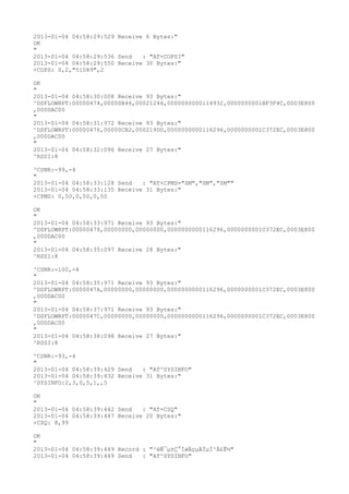 2013-01-04 04:58:29:529 Receive 6 Bytes:"
OK
"
2013-01-04 04:58:29:536 Send   : "AT+COPS?
"
2013-01-04 04:58:29:550 Receive 30 Bytes:"
+COPS: 0,2,"51089",2

OK
"
2013-01-04 04:58:30:008 Receive 93 Bytes:"
^DSFLOWRPT:00000474,00000B46,00021246,0000000000114932,0000000001BF3F4C,0003E800
,000DAC00
"
2013-01-04 04:58:31:972 Receive 93 Bytes:"
^DSFLOWRPT:00000476,00000CB2,000219D0,0000000000116296,0000000001C372EC,0003E800
,000DAC00
"
2013-01-04 04:58:32:096 Receive 27 Bytes:"
^RSSI:8

^CSNR:-99,-4
"
2013-01-04 04:58:33:128 Send   : "AT+CPMS="SM","SM","SM""
2013-01-04 04:58:33:135 Receive 31 Bytes:"
+CPMS: 0,50,0,50,0,50

OK
"
2013-01-04 04:58:33:971 Receive 93 Bytes:"
^DSFLOWRPT:00000478,00000000,00000000,0000000000116296,0000000001C372EC,0003E800
,000DAC00
"
2013-01-04 04:58:35:097 Receive 28 Bytes:"
^RSSI:8

^CSNR:-100,-4
"
2013-01-04 04:58:35:971 Receive 93 Bytes:"
^DSFLOWRPT:0000047A,00000000,00000000,0000000000116296,0000000001C372EC,0003E800
,000DAC00
"
2013-01-04 04:58:37:971 Receive 93 Bytes:"
^DSFLOWRPT:0000047C,00000000,00000000,0000000000116296,0000000001C372EC,0003E800
,000DAC00
"
2013-01-04 04:58:38:098 Receive 27 Bytes:"
^RSSI:8

^CSNR:-93,-4
"
2013-01-04 04:58:39:429 Send   : "AT^SYSINFO"
2013-01-04 04:58:39:432 Receive 31 Bytes:"
^SYSINFO:2,3,0,5,1,,5

OK
"
2013-01-04 04:58:39:442 Send   : "AT+CSQ"
2013-01-04 04:58:39:447 Receive 20 Bytes:"
+CSQ: 8,99

OK
"
2013-01-04 04:58:39:449 Record : "²éÑ¯µ±Ç°ÍøÂçµÄÏµÍ³Ä£Ê½"
2013-01-04 04:58:39:449 Send   : "AT^SYSINFO"
 