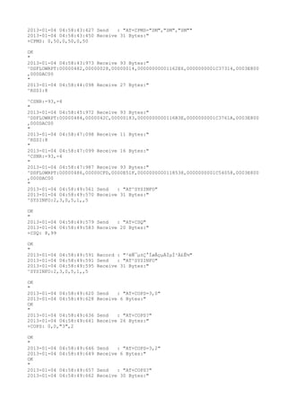 2013-01-04 04:58:43:427 Send   : "AT+CPMS="SM","SM","SM""
2013-01-04 04:58:43:450 Receive 31 Bytes:"
+CPMS: 0,50,0,50,0,50

OK
"
2013-01-04 04:58:43:973 Receive 93 Bytes:"
^DSFLOWRPT:00000482,00000028,00000014,00000000001162E6,0000000001C37314,0003E800
,000DAC00
"
2013-01-04 04:58:44:098 Receive 27 Bytes:"
^RSSI:8

^CSNR:-93,-4
"
2013-01-04 04:58:45:972 Receive 93 Bytes:"
^DSFLOWRPT:00000484,0000042C,00000183,0000000000116B3E,0000000001C3761A,0003E800
,000DAC00
"
2013-01-04 04:58:47:098 Receive 11 Bytes:"
^RSSI:8
"
2013-01-04 04:58:47:099 Receive 16 Bytes:"
^CSNR:-93,-4
"
2013-01-04 04:58:47:987 Receive 93 Bytes:"
^DSFLOWRPT:00000486,00000CFD,0000E51F,0000000000118538,0000000001C54058,0003E800
,000DAC00
"
2013-01-04 04:58:49:561 Send   : "AT^SYSINFO"
2013-01-04 04:58:49:570 Receive 31 Bytes:"
^SYSINFO:2,3,0,5,1,,5

OK
"
2013-01-04 04:58:49:579 Send   : "AT+CSQ"
2013-01-04 04:58:49:583 Receive 20 Bytes:"
+CSQ: 8,99

OK
"
2013-01-04 04:58:49:591 Record : "²éÑ¯µ±Ç°ÍøÂçµÄÏµÍ³Ä£Ê½"
2013-01-04 04:58:49:591 Send   : "AT^SYSINFO"
2013-01-04 04:58:49:595 Receive 31 Bytes:"
^SYSINFO:2,3,0,5,1,,5

OK
"
2013-01-04 04:58:49:620   Send   : "AT+COPS=3,0"
2013-01-04 04:58:49:628   Receive 6 Bytes:"
OK
"
2013-01-04 04:58:49:636   Send   : "AT+COPS?
"
2013-01-04 04:58:49:641   Receive 26 Bytes:"
+COPS: 0,0,"3",2

OK
"
2013-01-04   04:58:49:646 Send   : "AT+COPS=3,2"
2013-01-04   04:58:49:649 Receive 6 Bytes:"
OK
"
2013-01-04   04:58:49:657 Send   : "AT+COPS?
"
2013-01-04   04:58:49:662 Receive 30 Bytes:"
 