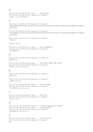 OK
"
2013-01-04 04:58:59:397 Send   : "AT+COPS?
"
2013-01-04 04:58:59:407 Receive 30 Bytes:"
+COPS: 0,2,"51089",2

OK
"
2013-01-04 04:58:59:979 Receive 93 Bytes:"
^DSFLOWRPT:00000492,00000F08,000262FC,0000000000126D20,0000000001E48AFE,0003E800
,000DAC00
"
2013-01-04 04:59:01:981 Receive 93 Bytes:"
^DSFLOWRPT:00000494,00000000,00000000,0000000000126D20,0000000001E48AFE,0003E800
,000DAC00
"
2013-01-04 04:59:02:111 Receive 27 Bytes:"
^RSSI:8

^CSNR:-92,-4
"
2013-01-04 04:59:02:331 Send   : "AT^DIALMODE?
"
2013-01-04 04:59:02:341 Receive 21 Bytes:"
^DIALMODE:0

OK
"
2013-01-04 04:59:03:839 Receive 13 Bytes:"
^MODE:5,4
"
2013-01-04 04:59:04:299 Send   : "AT+CPMS="SM","SM","SM""
2013-01-04 04:59:04:309 Receive 31 Bytes:"
+CPMS: 0,50,0,50,0,50

OK
"
2013-01-04 04:59:05:104   Receive 12 Bytes:"
^RSSI:12
"
2013-01-04 04:59:05:104   Receive 17 Bytes:"
^CSNR:-91,-11
"
2013-01-04 04:59:09:584   Send   : "AT^SYSINFO"
2013-01-04 04:59:09:594   Receive 31 Bytes:"
^SYSINFO:2,3,0,5,1,,4

OK
"
2013-01-04 04:59:09:604 Send   : "AT+CSQ"
2013-01-04 04:59:09:614 Receive 21 Bytes:"
+CSQ: 12,99

OK
"
2013-01-04 04:59:09:624 Record : "²éÑ¯µ±Ç°ÍøÂçµÄÏµÍ³Ä£Ê½"
2013-01-04 04:59:09:624 Send   : "AT^SYSINFO"
2013-01-04 04:59:09:634 Receive 31 Bytes:"
^SYSINFO:2,3,0,5,1,,4

OK
"
2013-01-04 04:59:09:644 Send   : "AT+COPS=3,0"
2013-01-04 04:59:09:654 Receive 6 Bytes:"
OK
 