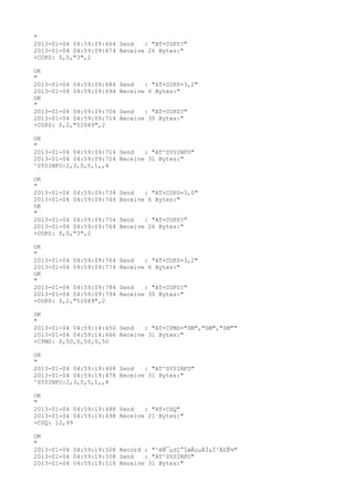 "
2013-01-04 04:59:09:664 Send   : "AT+COPS?
"
2013-01-04 04:59:09:674 Receive 26 Bytes:"
+COPS: 0,0,"3",2

OK
"
2013-01-04 04:59:09:684   Send   : "AT+COPS=3,2"
2013-01-04 04:59:09:694   Receive 6 Bytes:"
OK
"
2013-01-04 04:59:09:704   Send   : "AT+COPS?
"
2013-01-04 04:59:09:714   Receive 30 Bytes:"
+COPS: 0,2,"51089",2

OK
"
2013-01-04 04:59:09:714 Send   : "AT^SYSINFO"
2013-01-04 04:59:09:724 Receive 31 Bytes:"
^SYSINFO:2,3,0,5,1,,4

OK
"
2013-01-04 04:59:09:734   Send   : "AT+COPS=3,0"
2013-01-04 04:59:09:744   Receive 6 Bytes:"
OK
"
2013-01-04 04:59:09:754   Send   : "AT+COPS?
"
2013-01-04 04:59:09:764   Receive 26 Bytes:"
+COPS: 0,0,"3",2

OK
"
2013-01-04 04:59:09:764   Send   : "AT+COPS=3,2"
2013-01-04 04:59:09:774   Receive 6 Bytes:"
OK
"
2013-01-04 04:59:09:784   Send   : "AT+COPS?
"
2013-01-04 04:59:09:794   Receive 30 Bytes:"
+COPS: 0,2,"51089",2

OK
"
2013-01-04 04:59:14:650 Send   : "AT+CPMS="SM","SM","SM""
2013-01-04 04:59:14:666 Receive 31 Bytes:"
+CPMS: 0,50,0,50,0,50

OK
"
2013-01-04 04:59:19:468 Send   : "AT^SYSINFO"
2013-01-04 04:59:19:478 Receive 31 Bytes:"
^SYSINFO:2,3,0,5,1,,4

OK
"
2013-01-04 04:59:19:488 Send   : "AT+CSQ"
2013-01-04 04:59:19:498 Receive 21 Bytes:"
+CSQ: 12,99

OK
"
2013-01-04 04:59:19:508 Record : "²éÑ¯µ±Ç°ÍøÂçµÄÏµÍ³Ä£Ê½"
2013-01-04 04:59:19:508 Send   : "AT^SYSINFO"
2013-01-04 04:59:19:518 Receive 31 Bytes:"
 