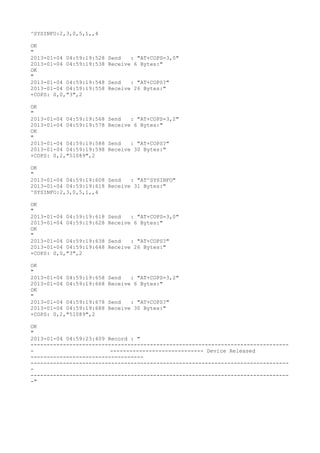^SYSINFO:2,3,0,5,1,,4

OK
"
2013-01-04 04:59:19:528   Send   : "AT+COPS=3,0"
2013-01-04 04:59:19:538   Receive 6 Bytes:"
OK
"
2013-01-04 04:59:19:548   Send   : "AT+COPS?
"
2013-01-04 04:59:19:558   Receive 26 Bytes:"
+COPS: 0,0,"3",2

OK
"
2013-01-04 04:59:19:568   Send   : "AT+COPS=3,2"
2013-01-04 04:59:19:578   Receive 6 Bytes:"
OK
"
2013-01-04 04:59:19:588   Send   : "AT+COPS?
"
2013-01-04 04:59:19:598   Receive 30 Bytes:"
+COPS: 0,2,"51089",2

OK
"
2013-01-04 04:59:19:608 Send   : "AT^SYSINFO"
2013-01-04 04:59:19:618 Receive 31 Bytes:"
^SYSINFO:2,3,0,5,1,,4

OK
"
2013-01-04 04:59:19:618   Send   : "AT+COPS=3,0"
2013-01-04 04:59:19:628   Receive 6 Bytes:"
OK
"
2013-01-04 04:59:19:638   Send   : "AT+COPS?
"
2013-01-04 04:59:19:648   Receive 26 Bytes:"
+COPS: 0,0,"3",2

OK
"
2013-01-04 04:59:19:658   Send   : "AT+COPS=3,2"
2013-01-04 04:59:19:668   Receive 6 Bytes:"
OK
"
2013-01-04 04:59:19:678   Send   : "AT+COPS?
"
2013-01-04 04:59:19:688   Receive 30 Bytes:"
+COPS: 0,2,"51089",2

OK
"
2013-01-04 04:59:23:409 Record : "
--------------------------------------------------------------------------------
-                        ----------------------------- Device Released
-----------------------------------
--------------------------------------------------------------------------------
-
--------------------------------------------------------------------------------
-"
 