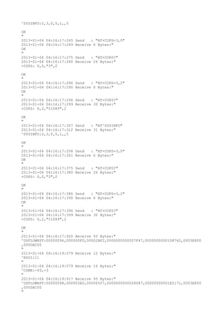 ^SYSINFO:2,3,0,5,1,,5

OK
"
2013-01-04 04:16:17:265   Send   : "AT+COPS=3,0"
2013-01-04 04:16:17:269   Receive 6 Bytes:"
OK
"
2013-01-04 04:16:17:275   Send   : "AT+COPS?
"
2013-01-04 04:16:17:280   Receive 26 Bytes:"
+COPS: 0,0,"3",2

OK
"
2013-01-04 04:16:17:286   Send   : "AT+COPS=3,2"
2013-01-04 04:16:17:290   Receive 6 Bytes:"
OK
"
2013-01-04 04:16:17:296   Send   : "AT+COPS?
"
2013-01-04 04:16:17:299   Receive 30 Bytes:"
+COPS: 0,2,"51089",2

OK
"
2013-01-04 04:16:17:307 Send   : "AT^SYSINFO"
2013-01-04 04:16:17:312 Receive 31 Bytes:"
^SYSINFO:2,3,0,5,1,,5

OK
"
2013-01-04 04:16:17:358   Send   : "AT+COPS=3,0"
2013-01-04 04:16:17:361   Receive 6 Bytes:"
OK
"
2013-01-04 04:16:17:375   Send   : "AT+COPS?
"
2013-01-04 04:16:17:380   Receive 26 Bytes:"
+COPS: 0,0,"3",2

OK
"
2013-01-04 04:16:17:386   Send   : "AT+COPS=3,2"
2013-01-04 04:16:17:390   Receive 6 Bytes:"
OK
"
2013-01-04 04:16:17:396   Send   : "AT+COPS?
"
2013-01-04 04:16:17:399   Receive 30 Bytes:"
+COPS: 0,2,"51089",2

OK
"
2013-01-04 04:16:17:920 Receive 93 Bytes:"
^DSFLOWRPT:00000096,000000F0,00002BF2,0000000000027F47,00000000001D8762,0003E800
,000DAC00
"
2013-01-04 04:16:19:579 Receive 12 Bytes:"
^RSSI:11
"
2013-01-04 04:16:19:579 Receive 16 Bytes:"
^CSNR:-93,-3
"
2013-01-04 04:16:19:917 Receive 93 Bytes:"
^DSFLOWRPT:00000098,000003A0,00006507,0000000000028687,00000000001E5171,0003E800
,000DAC00
"
 