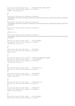 2013-01-04 04:16:20:429 Send   : "AT+CPMS="SM","SM","SM""
2013-01-04 04:16:20:441 Receive 31 Bytes:"
+CPMS: 0,50,0,50,0,50

OK
"
2013-01-04 04:16:21:917 Receive 93 Bytes:"
^DSFLOWRPT:0000009A,0000029E,0000559F,0000000000028BC4,00000000001EFCAF,0003E800
,000DAC00
"
2013-01-04 04:16:23:917 Receive 93 Bytes:"
^DSFLOWRPT:0000009C,0000021C,00005AD2,0000000000028FFC,00000000001FB253,0003E800
,000DAC00
"
2013-01-04 04:16:25:581 Receive 28 Bytes:"
^RSSI:11

^CSNR:-91,-3
"
2013-01-04 04:16:25:931 Receive 93 Bytes:"
^DSFLOWRPT:0000009E,00000276,00004CD5,00000000000294E9,0000000000204BFD,0003E800
,000DAC00
"
2013-01-04 04:16:27:301 Send   : "AT^SYSINFO"
2013-01-04 04:16:27:307 Receive 31 Bytes:"
^SYSINFO:2,3,0,5,1,,5

OK
"
2013-01-04 04:16:27:388 Send   : "AT+CSQ"
2013-01-04 04:16:27:391 Receive 21 Bytes:"
+CSQ: 11,99

OK
"
2013-01-04 04:16:27:413 Record : "²éÑ¯µ±Ç°ÍøÂçµÄÏµÍ³Ä£Ê½"
2013-01-04 04:16:27:413 Send   : "AT^SYSINFO"
2013-01-04 04:16:27:425 Receive 31 Bytes:"
^SYSINFO:2,3,0,5,1,,5

OK
"
2013-01-04 04:16:27:434   Send   : "AT+COPS=3,0"
2013-01-04 04:16:27:438   Receive 6 Bytes:"
OK
"
2013-01-04 04:16:27:501   Send   : "AT+COPS?
"
2013-01-04 04:16:27:505   Receive 26 Bytes:"
+COPS: 0,0,"3",2

OK
"
2013-01-04 04:16:27:529   Send   : "AT+COPS=3,2"
2013-01-04 04:16:27:536   Receive 6 Bytes:"
OK
"
2013-01-04 04:16:27:540   Send   : "AT+COPS?
"
2013-01-04 04:16:27:547   Receive 30 Bytes:"
+COPS: 0,2,"51089",2

OK
"
2013-01-04 04:16:27:561 Send   : "AT^SYSINFO"
2013-01-04 04:16:27:566 Receive 31 Bytes:"
 
