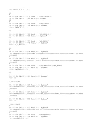 ^SYSINFO:2,3,0,5,1,,5

OK
"
2013-01-04 04:16:27:579   Send   : "AT+COPS=3,0"
2013-01-04 04:16:27:582   Receive 6 Bytes:"
OK
"
2013-01-04 04:16:27:700   Send   : "AT+COPS?
"
2013-01-04 04:16:27:704   Receive 26 Bytes:"
+COPS: 0,0,"3",2

OK
"
2013-01-04 04:16:27:711   Send   : "AT+COPS=3,2"
2013-01-04 04:16:27:718   Receive 6 Bytes:"
OK
"
2013-01-04 04:16:27:757   Send   : "AT+COPS?
"
2013-01-04 04:16:27:775   Receive 30 Bytes:"
+COPS: 0,2,"51089",2

OK
"
2013-01-04 04:16:27:918 Receive 93 Bytes:"
^DSFLOWRPT:000000A0,00000244,0000668A,0000000000029971,0000000000211911,0003E800
,000DAC00
"
2013-01-04 04:16:29:916 Receive 93 Bytes:"
^DSFLOWRPT:000000A2,000000DC,0000203A,0000000000029B29,0000000000215985,0003E800
,000DAC00
"
2013-01-04 04:16:30:988 Send   : "AT+CPMS="SM","SM","SM""
2013-01-04 04:16:30:993 Receive 31 Bytes:"
+CPMS: 0,50,0,50,0,50

OK
"
2013-01-04 04:16:31:585 Receive 28 Bytes:"
^RSSI:11

^CSNR:-95,-3
"
2013-01-04 04:16:31:928 Receive 93 Bytes:"
^DSFLOWRPT:000000A4,000000F0,00002616,0000000000029D09,000000000021A5B1,0003E800
,000DAC00
"
2013-01-04 04:16:33:917 Receive 93 Bytes:"
^DSFLOWRPT:000000A6,000001CC,000054F6,000000000002A0A1,0000000000224F9D,0003E800
,000DAC00
"
2013-01-04 04:16:34:585 Receive 28 Bytes:"
^RSSI:11

^CSNR:-98,-3
"
2013-01-04 04:16:35:923 Receive 93 Bytes:"
^DSFLOWRPT:000000A8,00000136,00001B07,000000000002A30E,00000000002285AB,0003E800
,000DAC00
"
2013-01-04 04:16:37:254 Send   : "AT^SYSINFO"
2013-01-04 04:16:37:258 Receive 31 Bytes:"
^SYSINFO:2,3,0,5,1,,5
 