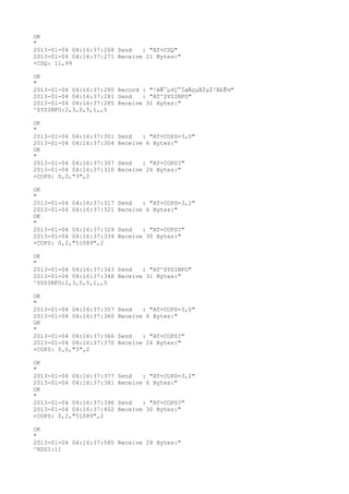 OK
"
2013-01-04 04:16:37:268 Send   : "AT+CSQ"
2013-01-04 04:16:37:271 Receive 21 Bytes:"
+CSQ: 11,99

OK
"
2013-01-04 04:16:37:280 Record : "²éÑ¯µ±Ç°ÍøÂçµÄÏµÍ³Ä£Ê½"
2013-01-04 04:16:37:281 Send   : "AT^SYSINFO"
2013-01-04 04:16:37:285 Receive 31 Bytes:"
^SYSINFO:2,3,0,5,1,,5

OK
"
2013-01-04 04:16:37:301   Send   : "AT+COPS=3,0"
2013-01-04 04:16:37:304   Receive 6 Bytes:"
OK
"
2013-01-04 04:16:37:307   Send   : "AT+COPS?
"
2013-01-04 04:16:37:310   Receive 26 Bytes:"
+COPS: 0,0,"3",2

OK
"
2013-01-04 04:16:37:317   Send   : "AT+COPS=3,2"
2013-01-04 04:16:37:321   Receive 6 Bytes:"
OK
"
2013-01-04 04:16:37:329   Send   : "AT+COPS?
"
2013-01-04 04:16:37:334   Receive 30 Bytes:"
+COPS: 0,2,"51089",2

OK
"
2013-01-04 04:16:37:343 Send   : "AT^SYSINFO"
2013-01-04 04:16:37:348 Receive 31 Bytes:"
^SYSINFO:2,3,0,5,1,,5

OK
"
2013-01-04 04:16:37:357   Send   : "AT+COPS=3,0"
2013-01-04 04:16:37:360   Receive 6 Bytes:"
OK
"
2013-01-04 04:16:37:366   Send   : "AT+COPS?
"
2013-01-04 04:16:37:370   Receive 26 Bytes:"
+COPS: 0,0,"3",2

OK
"
2013-01-04 04:16:37:377   Send   : "AT+COPS=3,2"
2013-01-04 04:16:37:381   Receive 6 Bytes:"
OK
"
2013-01-04 04:16:37:396   Send   : "AT+COPS?
"
2013-01-04 04:16:37:402   Receive 30 Bytes:"
+COPS: 0,2,"51089",2

OK
"
2013-01-04 04:16:37:585 Receive 28 Bytes:"
^RSSI:11
 