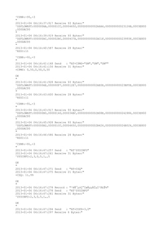 ^CSNR:-95,-3
"
2013-01-04 04:16:37:917 Receive 93 Bytes:"
^DSFLOWRPT:000000AA,000001CC,00004650,000000000002A6A6,000000000023124B,0003E800
,000DAC00
"
2013-01-04 04:16:39:919 Receive 93 Bytes:"
^DSFLOWRPT:000000AC,000002BC,0000437A,000000000002AC1F,000000000023993F,0003E800
,000DAC00
"
2013-01-04 04:16:40:587 Receive 28 Bytes:"
^RSSI:11

^CSNR:-91,-3
"
2013-01-04 04:16:41:148 Send   : "AT+CPMS="SM","SM","SM""
2013-01-04 04:16:41:156 Receive 31 Bytes:"
+CPMS: 0,50,0,50,0,50

OK
"
2013-01-04 04:16:41:928 Receive 93 Bytes:"
^DSFLOWRPT:000000AE,000000F7,000012E7,000000000002AE0E,000000000023BF0E,0003E800
,000DAC00
"
2013-01-04 04:16:43:600 Receive 28 Bytes:"
^RSSI:11

^CSNR:-91,-3
"
2013-01-04 04:16:43:917 Receive 93 Bytes:"
^DSFLOWRPT:000000B0,00000140,000034BC,000000000002B08E,0000000000242886,0003E800
,000DAC00
"
2013-01-04 04:16:45:928 Receive 93 Bytes:"
^DSFLOWRPT:000000B2,000001CC,00004650,000000000002B426,000000000024B526,0003E800
,000DAC00
"
2013-01-04 04:16:46:586 Receive 28 Bytes:"
^RSSI:11

^CSNR:-91,-3
"
2013-01-04 04:16:47:257 Send   : "AT^SYSINFO"
2013-01-04 04:16:47:261 Receive 31 Bytes:"
^SYSINFO:2,3,0,5,1,,5

OK
"
2013-01-04 04:16:47:271 Send   : "AT+CSQ"
2013-01-04 04:16:47:275 Receive 21 Bytes:"
+CSQ: 11,99

OK
"
2013-01-04 04:16:47:278 Record : "²éÑ¯µ±Ç°ÍøÂçµÄÏµÍ³Ä£Ê½"
2013-01-04 04:16:47:278 Send   : "AT^SYSINFO"
2013-01-04 04:16:47:281 Receive 31 Bytes:"
^SYSINFO:2,3,0,5,1,,5

OK
"
2013-01-04 04:16:47:294 Send   : "AT+COPS=3,0"
2013-01-04 04:16:47:297 Receive 6 Bytes:"
 