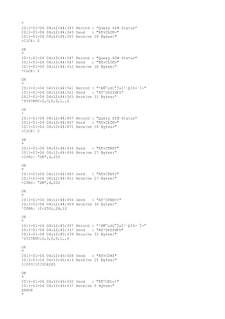"
2013-01-04 04:12:44:345 Record : "Query SIM Status"
2013-01-04 04:12:44:345 Send   : "AT+CLCK="
2013-01-04 04:12:44:352 Receive 18 Bytes:"
+CLCK: 0

OK
"
2013-01-04 04:12:44:547 Record : "Query SIM Status"
2013-01-04 04:12:44:547 Send   : "AT+CLCK="
2013-01-04 04:12:44:552 Receive 18 Bytes:"
+CLCK: 0

OK
"
2013-01-04 04:12:44:561 Record : "²éÑ¯µ±Ç°ÏµÍ³·þÎñ×´Ì¬"
2013-01-04 04:12:44:561 Send   : "AT^SYSINFO"
2013-01-04 04:12:44:563 Receive 31 Bytes:"
^SYSINFO:2,3,0,5,1,,4

OK
"
2013-01-04 04:12:44:867 Record : "Query SIM Status"
2013-01-04 04:12:44:867 Send   : "AT+CLCK="
2013-01-04 04:12:44:872 Receive 18 Bytes:"
+CLCK: 0

OK
"
2013-01-04 04:12:44:934 Send   : "AT+CPBS?
"
2013-01-04 04:12:44:936 Receive 27 Bytes:"
+CPBS: "SM",4,250

OK
"
2013-01-04 04:12:44:940 Send   : "AT+CPBS?
"
2013-01-04 04:12:44:951 Receive 27 Bytes:"
+CPBS: "SM",4,250

OK
"
2013-01-04 04:12:44:956 Send   : "AT^CPBR=?
"
2013-01-04 04:12:44:959 Receive 30 Bytes:"
^CPBR: (1-250),24,12

OK
"
2013-01-04 04:12:45:337 Record : "²éÑ¯µ±Ç°ÏµÍ³·þÎñ×´Ì¬"
2013-01-04 04:12:45:337 Send   : "AT^SYSINFO"
2013-01-04 04:12:45:339 Receive 31 Bytes:"
^SYSINFO:2,3,0,5,1,,4

OK
"
2013-01-04 04:12:46:608 Send   : "AT+CIMI"
2013-01-04 04:12:46:616 Receive 25 Bytes:"
510891103304245

OK
"
2013-01-04 04:12:46:632 Send   : "AT^OPL=1"
2013-01-04 04:12:46:637 Receive 9 Bytes:"
ERROR
"
 