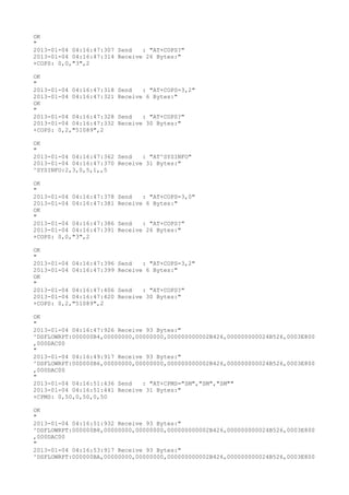 OK
"
2013-01-04 04:16:47:307 Send   : "AT+COPS?
"
2013-01-04 04:16:47:314 Receive 26 Bytes:"
+COPS: 0,0,"3",2

OK
"
2013-01-04 04:16:47:318   Send   : "AT+COPS=3,2"
2013-01-04 04:16:47:321   Receive 6 Bytes:"
OK
"
2013-01-04 04:16:47:328   Send   : "AT+COPS?
"
2013-01-04 04:16:47:332   Receive 30 Bytes:"
+COPS: 0,2,"51089",2

OK
"
2013-01-04 04:16:47:362 Send   : "AT^SYSINFO"
2013-01-04 04:16:47:370 Receive 31 Bytes:"
^SYSINFO:2,3,0,5,1,,5

OK
"
2013-01-04 04:16:47:378   Send   : "AT+COPS=3,0"
2013-01-04 04:16:47:381   Receive 6 Bytes:"
OK
"
2013-01-04 04:16:47:386   Send   : "AT+COPS?
"
2013-01-04 04:16:47:391   Receive 26 Bytes:"
+COPS: 0,0,"3",2

OK
"
2013-01-04 04:16:47:396   Send   : "AT+COPS=3,2"
2013-01-04 04:16:47:399   Receive 6 Bytes:"
OK
"
2013-01-04 04:16:47:406   Send   : "AT+COPS?
"
2013-01-04 04:16:47:420   Receive 30 Bytes:"
+COPS: 0,2,"51089",2

OK
"
2013-01-04 04:16:47:926 Receive 93 Bytes:"
^DSFLOWRPT:000000B4,00000000,00000000,000000000002B426,000000000024B526,0003E800
,000DAC00
"
2013-01-04 04:16:49:917 Receive 93 Bytes:"
^DSFLOWRPT:000000B6,00000000,00000000,000000000002B426,000000000024B526,0003E800
,000DAC00
"
2013-01-04 04:16:51:436 Send   : "AT+CPMS="SM","SM","SM""
2013-01-04 04:16:51:441 Receive 31 Bytes:"
+CPMS: 0,50,0,50,0,50

OK
"
2013-01-04 04:16:51:932 Receive 93 Bytes:"
^DSFLOWRPT:000000B8,00000000,00000000,000000000002B426,000000000024B526,0003E800
,000DAC00
"
2013-01-04 04:16:53:917 Receive 93 Bytes:"
^DSFLOWRPT:000000BA,00000000,00000000,000000000002B426,000000000024B526,0003E800
 