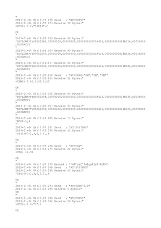 "
2013-01-04 04:16:57:670 Send   : "AT+COPS?
"
2013-01-04 04:16:57:673 Receive 30 Bytes:"
+COPS: 0,2,"51089",2

OK
"
2013-01-04 04:16:57:925 Receive 93 Bytes:"
^DSFLOWRPT:000000BE,00000000,00000000,000000000002B426,000000000024B526,0003E800
,000DAC00
"
2013-01-04 04:16:59:924 Receive 93 Bytes:"
^DSFLOWRPT:000000C0,00000000,00000000,000000000002B426,000000000024B526,0003E800
,000DAC00
"
2013-01-04 04:17:01:917 Receive 93 Bytes:"
^DSFLOWRPT:000000C2,00000000,00000000,000000000002B426,000000000024B526,0003E800
,000DAC00
"
2013-01-04 04:17:02:120 Send   : "AT+CPMS="SM","SM","SM""
2013-01-04 04:17:02:124 Receive 31 Bytes:"
+CPMS: 0,50,0,50,0,50

OK
"
2013-01-04 04:17:03:925 Receive 93 Bytes:"
^DSFLOWRPT:000000C4,00000000,00000000,000000000002B426,000000000024B526,0003E800
,000DAC00
"
2013-01-04 04:17:05:957 Receive 93 Bytes:"
^DSFLOWRPT:000000C6,00000000,00000000,000000000002B426,000000000024B526,0003E800
,000DAC00
"
2013-01-04 04:17:06:885 Receive 13 Bytes:"
^MODE:5,4
"
2013-01-04 04:17:07:261 Send   : "AT^SYSINFO"
2013-01-04 04:17:07:265 Receive 31 Bytes:"
^SYSINFO:2,3,0,5,1,,4

OK
"
2013-01-04 04:17:07:270 Send   : "AT+CSQ"
2013-01-04 04:17:07:274 Receive 21 Bytes:"
+CSQ: 11,99

OK
"
2013-01-04 04:17:07:279 Record : "²éÑ¯µ±Ç°ÍøÂçµÄÏµÍ³Ä£Ê½"
2013-01-04 04:17:07:280 Send   : "AT^SYSINFO"
2013-01-04 04:17:07:285 Receive 31 Bytes:"
^SYSINFO:2,3,0,5,1,,4

OK
"
2013-01-04 04:17:07:293   Send   : "AT+COPS=3,0"
2013-01-04 04:17:07:296   Receive 6 Bytes:"
OK
"
2013-01-04 04:17:07:298   Send   : "AT+COPS?
"
2013-01-04 04:17:07:302   Receive 26 Bytes:"
+COPS: 0,0,"3",2

OK
 