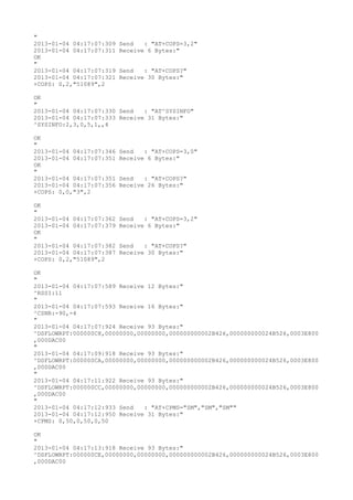 "
2013-01-04 04:17:07:309   Send   : "AT+COPS=3,2"
2013-01-04 04:17:07:311   Receive 6 Bytes:"
OK
"
2013-01-04 04:17:07:319   Send   : "AT+COPS?
"
2013-01-04 04:17:07:321   Receive 30 Bytes:"
+COPS: 0,2,"51089",2

OK
"
2013-01-04 04:17:07:330 Send   : "AT^SYSINFO"
2013-01-04 04:17:07:333 Receive 31 Bytes:"
^SYSINFO:2,3,0,5,1,,4

OK
"
2013-01-04 04:17:07:346   Send   : "AT+COPS=3,0"
2013-01-04 04:17:07:351   Receive 6 Bytes:"
OK
"
2013-01-04 04:17:07:351   Send   : "AT+COPS?
"
2013-01-04 04:17:07:356   Receive 26 Bytes:"
+COPS: 0,0,"3",2

OK
"
2013-01-04 04:17:07:362   Send   : "AT+COPS=3,2"
2013-01-04 04:17:07:379   Receive 6 Bytes:"
OK
"
2013-01-04 04:17:07:382   Send   : "AT+COPS?
"
2013-01-04 04:17:07:387   Receive 30 Bytes:"
+COPS: 0,2,"51089",2

OK
"
2013-01-04 04:17:07:589 Receive 12 Bytes:"
^RSSI:11
"
2013-01-04 04:17:07:593 Receive 16 Bytes:"
^CSNR:-90,-4
"
2013-01-04 04:17:07:924 Receive 93 Bytes:"
^DSFLOWRPT:000000C8,00000000,00000000,000000000002B426,000000000024B526,0003E800
,000DAC00
"
2013-01-04 04:17:09:918 Receive 93 Bytes:"
^DSFLOWRPT:000000CA,00000000,00000000,000000000002B426,000000000024B526,0003E800
,000DAC00
"
2013-01-04 04:17:11:922 Receive 93 Bytes:"
^DSFLOWRPT:000000CC,00000000,00000000,000000000002B426,000000000024B526,0003E800
,000DAC00
"
2013-01-04 04:17:12:933 Send   : "AT+CPMS="SM","SM","SM""
2013-01-04 04:17:12:950 Receive 31 Bytes:"
+CPMS: 0,50,0,50,0,50

OK
"
2013-01-04 04:17:13:918 Receive 93 Bytes:"
^DSFLOWRPT:000000CE,00000000,00000000,000000000002B426,000000000024B526,0003E800
,000DAC00
 