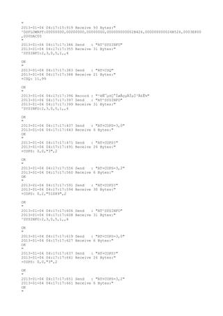 "
2013-01-04 04:17:15:919 Receive 93 Bytes:"
^DSFLOWRPT:000000D0,00000000,00000000,000000000002B426,000000000024B526,0003E800
,000DAC00
"
2013-01-04 04:17:17:346 Send   : "AT^SYSINFO"
2013-01-04 04:17:17:355 Receive 31 Bytes:"
^SYSINFO:2,3,0,5,1,,4

OK
"
2013-01-04 04:17:17:383 Send   : "AT+CSQ"
2013-01-04 04:17:17:388 Receive 21 Bytes:"
+CSQ: 11,99

OK
"
2013-01-04 04:17:17:396 Record : "²éÑ¯µ±Ç°ÍøÂçµÄÏµÍ³Ä£Ê½"
2013-01-04 04:17:17:397 Send   : "AT^SYSINFO"
2013-01-04 04:17:17:399 Receive 31 Bytes:"
^SYSINFO:2,3,0,5,1,,4

OK
"
2013-01-04 04:17:17:437   Send   : "AT+COPS=3,0"
2013-01-04 04:17:17:443   Receive 6 Bytes:"
OK
"
2013-01-04 04:17:17:471   Send   : "AT+COPS?
"
2013-01-04 04:17:17:491   Receive 26 Bytes:"
+COPS: 0,0,"3",2

OK
"
2013-01-04 04:17:17:556   Send   : "AT+COPS=3,2"
2013-01-04 04:17:17:560   Receive 6 Bytes:"
OK
"
2013-01-04 04:17:17:591   Send   : "AT+COPS?
"
2013-01-04 04:17:17:594   Receive 30 Bytes:"
+COPS: 0,2,"51089",2

OK
"
2013-01-04 04:17:17:606 Send   : "AT^SYSINFO"
2013-01-04 04:17:17:608 Receive 31 Bytes:"
^SYSINFO:2,3,0,5,1,,4

OK
"
2013-01-04 04:17:17:619   Send   : "AT+COPS=3,0"
2013-01-04 04:17:17:627   Receive 6 Bytes:"
OK
"
2013-01-04 04:17:17:637   Send   : "AT+COPS?
"
2013-01-04 04:17:17:641   Receive 26 Bytes:"
+COPS: 0,0,"3",2

OK
"
2013-01-04 04:17:17:651 Send   : "AT+COPS=3,2"
2013-01-04 04:17:17:661 Receive 6 Bytes:"
OK
"
 