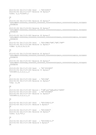 2013-01-04 04:17:17:662 Send   : "AT+COPS?
"
2013-01-04 04:17:17:677 Receive 30 Bytes:"
+COPS: 0,2,"51089",2

OK
"
2013-01-04 04:17:17:922 Receive 93 Bytes:"
^DSFLOWRPT:000000D2,00000000,00000000,000000000002B426,000000000024B526,0003E800
,000DAC00
"
2013-01-04 04:17:19:919 Receive 93 Bytes:"
^DSFLOWRPT:000000D4,00000000,00000000,000000000002B426,000000000024B526,0003E800
,000DAC00
"
2013-01-04 04:17:21:920 Receive 93 Bytes:"
^DSFLOWRPT:000000D6,00000000,00000000,000000000002B426,000000000024B526,0003E800
,000DAC00
"
2013-01-04 04:17:23:378 Send   : "AT+CPMS="SM","SM","SM""
2013-01-04 04:17:23:384 Receive 31 Bytes:"
+CPMS: 0,50,0,50,0,50

OK
"
2013-01-04 04:17:23:918 Receive 93 Bytes:"
^DSFLOWRPT:000000D8,00000000,00000000,000000000002B426,000000000024B526,0003E800
,000DAC00
"
2013-01-04 04:17:25:917 Receive 93 Bytes:"
^DSFLOWRPT:000000DA,00000000,00000000,000000000002B426,000000000024B526,0003E800
,000DAC00
"
2013-01-04 04:17:27:318 Send   : "AT^SYSINFO"
2013-01-04 04:17:27:320 Receive 31 Bytes:"
^SYSINFO:2,3,0,5,1,,4

OK
"
2013-01-04 04:17:27:330 Send   : "AT+CSQ"
2013-01-04 04:17:27:335 Receive 21 Bytes:"
+CSQ: 11,99

OK
"
2013-01-04 04:17:27:347 Record : "²éÑ¯µ±Ç°ÍøÂçµÄÏµÍ³Ä£Ê½"
2013-01-04 04:17:27:347 Send   : "AT^SYSINFO"
2013-01-04 04:17:27:357 Receive 31 Bytes:"
^SYSINFO:2,3,0,5,1,,4

OK
"
2013-01-04 04:17:27:367   Send   : "AT+COPS=3,0"
2013-01-04 04:17:27:371   Receive 6 Bytes:"
OK
"
2013-01-04 04:17:27:377   Send   : "AT+COPS?
"
2013-01-04 04:17:27:381   Receive 26 Bytes:"
+COPS: 0,0,"3",2

OK
"
2013-01-04 04:17:27:387 Send   : "AT+COPS=3,2"
2013-01-04 04:17:27:390 Receive 6 Bytes:"
OK
 