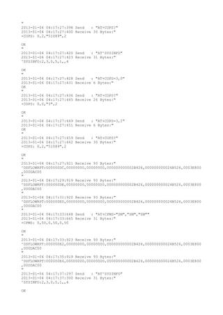 "
2013-01-04 04:17:27:398 Send   : "AT+COPS?
"
2013-01-04 04:17:27:400 Receive 30 Bytes:"
+COPS: 0,2,"51089",2

OK
"
2013-01-04 04:17:27:420 Send   : "AT^SYSINFO"
2013-01-04 04:17:27:423 Receive 31 Bytes:"
^SYSINFO:2,3,0,5,1,,4

OK
"
2013-01-04 04:17:27:428   Send   : "AT+COPS=3,0"
2013-01-04 04:17:27:431   Receive 6 Bytes:"
OK
"
2013-01-04 04:17:27:436   Send   : "AT+COPS?
"
2013-01-04 04:17:27:445   Receive 26 Bytes:"
+COPS: 0,0,"3",2

OK
"
2013-01-04 04:17:27:449   Send   : "AT+COPS=3,2"
2013-01-04 04:17:27:451   Receive 6 Bytes:"
OK
"
2013-01-04 04:17:27:459   Send   : "AT+COPS?
"
2013-01-04 04:17:27:462   Receive 30 Bytes:"
+COPS: 0,2,"51089",2

OK
"
2013-01-04 04:17:27:921 Receive 93 Bytes:"
^DSFLOWRPT:000000DC,00000000,00000000,000000000002B426,000000000024B526,0003E800
,000DAC00
"
2013-01-04 04:17:29:919 Receive 93 Bytes:"
^DSFLOWRPT:000000DE,00000000,00000000,000000000002B426,000000000024B526,0003E800
,000DAC00
"
2013-01-04 04:17:31:920 Receive 93 Bytes:"
^DSFLOWRPT:000000E0,00000000,00000000,000000000002B426,000000000024B526,0003E800
,000DAC00
"
2013-01-04 04:17:33:648 Send   : "AT+CPMS="SM","SM","SM""
2013-01-04 04:17:33:665 Receive 31 Bytes:"
+CPMS: 0,50,0,50,0,50

OK
"
2013-01-04 04:17:33:923 Receive 93 Bytes:"
^DSFLOWRPT:000000E2,00000000,00000000,000000000002B426,000000000024B526,0003E800
,000DAC00
"
2013-01-04 04:17:35:919 Receive 93 Bytes:"
^DSFLOWRPT:000000E4,00000000,00000000,000000000002B426,000000000024B526,0003E800
,000DAC00
"
2013-01-04 04:17:37:297 Send   : "AT^SYSINFO"
2013-01-04 04:17:37:300 Receive 31 Bytes:"
^SYSINFO:2,3,0,5,1,,4

OK
 