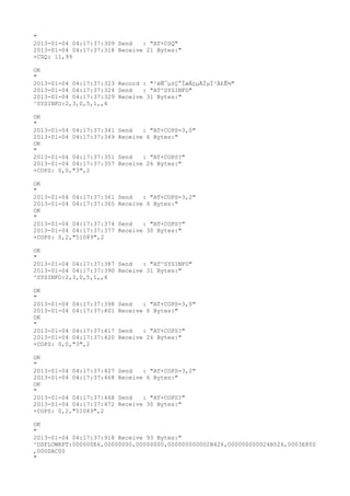 "
2013-01-04 04:17:37:309 Send   : "AT+CSQ"
2013-01-04 04:17:37:318 Receive 21 Bytes:"
+CSQ: 11,99

OK
"
2013-01-04 04:17:37:323 Record : "²éÑ¯µ±Ç°ÍøÂçµÄÏµÍ³Ä£Ê½"
2013-01-04 04:17:37:324 Send   : "AT^SYSINFO"
2013-01-04 04:17:37:329 Receive 31 Bytes:"
^SYSINFO:2,3,0,5,1,,4

OK
"
2013-01-04 04:17:37:341   Send   : "AT+COPS=3,0"
2013-01-04 04:17:37:349   Receive 6 Bytes:"
OK
"
2013-01-04 04:17:37:351   Send   : "AT+COPS?
"
2013-01-04 04:17:37:357   Receive 26 Bytes:"
+COPS: 0,0,"3",2

OK
"
2013-01-04 04:17:37:361   Send   : "AT+COPS=3,2"
2013-01-04 04:17:37:365   Receive 6 Bytes:"
OK
"
2013-01-04 04:17:37:374   Send   : "AT+COPS?
"
2013-01-04 04:17:37:377   Receive 30 Bytes:"
+COPS: 0,2,"51089",2

OK
"
2013-01-04 04:17:37:387 Send   : "AT^SYSINFO"
2013-01-04 04:17:37:390 Receive 31 Bytes:"
^SYSINFO:2,3,0,5,1,,4

OK
"
2013-01-04 04:17:37:398   Send   : "AT+COPS=3,0"
2013-01-04 04:17:37:401   Receive 6 Bytes:"
OK
"
2013-01-04 04:17:37:417   Send   : "AT+COPS?
"
2013-01-04 04:17:37:420   Receive 26 Bytes:"
+COPS: 0,0,"3",2

OK
"
2013-01-04 04:17:37:427   Send   : "AT+COPS=3,2"
2013-01-04 04:17:37:468   Receive 6 Bytes:"
OK
"
2013-01-04 04:17:37:468   Send   : "AT+COPS?
"
2013-01-04 04:17:37:472   Receive 30 Bytes:"
+COPS: 0,2,"51089",2

OK
"
2013-01-04 04:17:37:918 Receive 93 Bytes:"
^DSFLOWRPT:000000E6,00000000,00000000,000000000002B426,000000000024B526,0003E800
,000DAC00
"
 