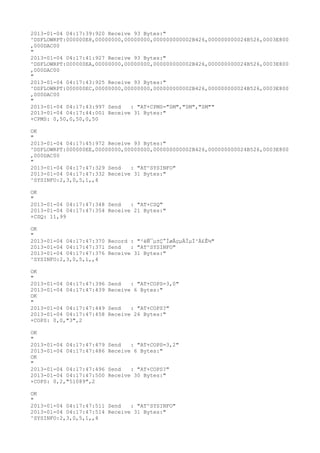 2013-01-04 04:17:39:920 Receive 93 Bytes:"
^DSFLOWRPT:000000E8,00000000,00000000,000000000002B426,000000000024B526,0003E800
,000DAC00
"
2013-01-04 04:17:41:927 Receive 93 Bytes:"
^DSFLOWRPT:000000EA,00000000,00000000,000000000002B426,000000000024B526,0003E800
,000DAC00
"
2013-01-04 04:17:43:925 Receive 93 Bytes:"
^DSFLOWRPT:000000EC,00000000,00000000,000000000002B426,000000000024B526,0003E800
,000DAC00
"
2013-01-04 04:17:43:997 Send   : "AT+CPMS="SM","SM","SM""
2013-01-04 04:17:44:001 Receive 31 Bytes:"
+CPMS: 0,50,0,50,0,50

OK
"
2013-01-04 04:17:45:972 Receive 93 Bytes:"
^DSFLOWRPT:000000EE,00000000,00000000,000000000002B426,000000000024B526,0003E800
,000DAC00
"
2013-01-04 04:17:47:329 Send   : "AT^SYSINFO"
2013-01-04 04:17:47:332 Receive 31 Bytes:"
^SYSINFO:2,3,0,5,1,,4

OK
"
2013-01-04 04:17:47:348 Send   : "AT+CSQ"
2013-01-04 04:17:47:354 Receive 21 Bytes:"
+CSQ: 11,99

OK
"
2013-01-04 04:17:47:370 Record : "²éÑ¯µ±Ç°ÍøÂçµÄÏµÍ³Ä£Ê½"
2013-01-04 04:17:47:371 Send   : "AT^SYSINFO"
2013-01-04 04:17:47:376 Receive 31 Bytes:"
^SYSINFO:2,3,0,5,1,,4

OK
"
2013-01-04 04:17:47:396   Send   : "AT+COPS=3,0"
2013-01-04 04:17:47:439   Receive 6 Bytes:"
OK
"
2013-01-04 04:17:47:449   Send   : "AT+COPS?
"
2013-01-04 04:17:47:458   Receive 26 Bytes:"
+COPS: 0,0,"3",2

OK
"
2013-01-04 04:17:47:479   Send   : "AT+COPS=3,2"
2013-01-04 04:17:47:486   Receive 6 Bytes:"
OK
"
2013-01-04 04:17:47:496   Send   : "AT+COPS?
"
2013-01-04 04:17:47:500   Receive 30 Bytes:"
+COPS: 0,2,"51089",2

OK
"
2013-01-04 04:17:47:511 Send   : "AT^SYSINFO"
2013-01-04 04:17:47:514 Receive 31 Bytes:"
^SYSINFO:2,3,0,5,1,,4
 