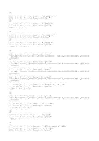 OK
"
2013-01-04 04:17:47:528   Send   : "AT+COPS=3,0"
2013-01-04 04:17:47:530   Receive 6 Bytes:"
OK
"
2013-01-04 04:17:47:537   Send   : "AT+COPS?
"
2013-01-04 04:17:47:542   Receive 26 Bytes:"
+COPS: 0,0,"3",2

OK
"
2013-01-04 04:17:47:577   Send   : "AT+COPS=3,2"
2013-01-04 04:17:47:581   Receive 6 Bytes:"
OK
"
2013-01-04 04:17:47:589   Send   : "AT+COPS?
"
2013-01-04 04:17:47:594   Receive 30 Bytes:"
+COPS: 0,2,"51089",2

OK
"
2013-01-04 04:17:47:923 Receive 93 Bytes:"
^DSFLOWRPT:000000F0,00000000,00000000,000000000002B426,000000000024B526,0003E800
,000DAC00
"
2013-01-04 04:17:49:933 Receive 93 Bytes:"
^DSFLOWRPT:000000F2,00000000,00000000,000000000002B426,000000000024B526,0003E800
,000DAC00
"
2013-01-04 04:17:51:941 Receive 93 Bytes:"
^DSFLOWRPT:000000F4,00000000,00000000,000000000002B426,000000000024B526,0003E800
,000DAC00
"
2013-01-04 04:17:53:921 Receive 93 Bytes:"
^DSFLOWRPT:000000F6,00000000,00000000,000000000002B426,000000000024B526,0003E800
,000DAC00
"
2013-01-04 04:17:55:105 Send   : "AT+CPMS="SM","SM","SM""
2013-01-04 04:17:55:117 Receive 31 Bytes:"
+CPMS: 0,50,0,50,0,50

OK
"
2013-01-04 04:17:55:922 Receive 93 Bytes:"
^DSFLOWRPT:000000F8,00000000,00000000,000000000002B426,000000000024B526,0003E800
,000DAC00
"
2013-01-04 04:17:57:361 Send   : "AT^SYSINFO"
2013-01-04 04:17:57:370 Receive 31 Bytes:"
^SYSINFO:2,3,0,5,1,,4

OK
"
2013-01-04 04:17:57:431 Send   : "AT+CSQ"
2013-01-04 04:17:57:452 Receive 21 Bytes:"
+CSQ: 11,99

OK
"
2013-01-04 04:17:57:490 Record : "²éÑ¯µ±Ç°ÍøÂçµÄÏµÍ³Ä£Ê½"
2013-01-04 04:17:57:490 Send   : "AT^SYSINFO"
2013-01-04 04:17:57:517 Receive 31 Bytes:"
 