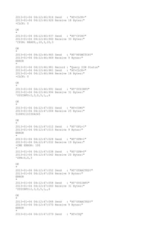 2013-01-04 04:12:46:914 Send   : "AT+CLCK="
2013-01-04 04:12:46:926 Receive 18 Bytes:"
+CLCK: 0

OK
"
2013-01-04 04:12:46:937 Send   : "AT^CPIN?
"
2013-01-04 04:12:46:940 Receive 33 Bytes:"
^CPIN: READY,,10,3,10,3

OK
"
2013-01-04   04:12:46:965 Send   : "AT^RFSWITCH?
"
2013-01-04   04:12:46:969 Receive 9 Bytes:"
ERROR
"
2013-01-04   04:12:46:981 Record : "Query SIM Status"
2013-01-04   04:12:46:981 Send   : "AT+CLCK="
2013-01-04   04:12:46:984 Receive 18 Bytes:"
+CLCK: 0

OK
"
2013-01-04 04:12:46:991 Send   : "AT^SYSINFO"
2013-01-04 04:12:46:994 Receive 31 Bytes:"
^SYSINFO:2,3,0,5,1,,4

OK
"
2013-01-04 04:12:47:001 Send   : "AT+CIMI"
2013-01-04 04:12:47:004 Receive 25 Bytes:"
510891103304245

OK
"
2013-01-04 04:12:47:012   Send   : "AT^OPL=1"
2013-01-04 04:12:47:015   Receive 9 Bytes:"
ERROR
"
2013-01-04 04:12:47:028   Send   : "AT^SPN=1"
2013-01-04 04:12:47:032   Receive 19 Bytes:"
+CME ERROR: 100
"
2013-01-04 04:12:47:038   Send   : "AT^SPN=0"
2013-01-04 04:12:47:042   Receive 20 Bytes:"
^SPN:0,0,3

OK
"
2013-01-04 04:12:47:052   Send   : "AT^OTAACTED?
"
2013-01-04 04:12:47:054   Receive 9 Bytes:"
ERROR
"
2013-01-04 04:12:47:058   Send   : "AT^SYSINFO"
2013-01-04 04:12:47:060   Receive 31 Bytes:"
^SYSINFO:2,3,0,5,1,,4

OK
"
2013-01-04 04:12:47:068 Send   : "AT^OTAACTED?
"
2013-01-04 04:12:47:070 Receive 9 Bytes:"
ERROR
"
2013-01-04 04:12:47:079 Send   : "AT+CSQ"
 