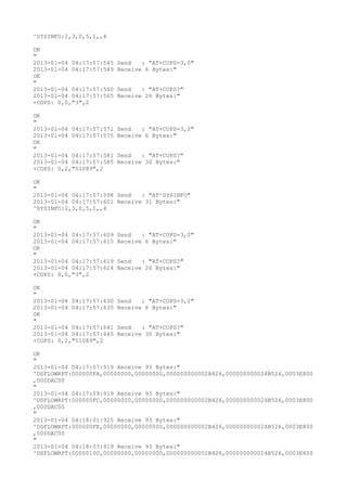^SYSINFO:2,3,0,5,1,,4

OK
"
2013-01-04 04:17:57:545   Send   : "AT+COPS=3,0"
2013-01-04 04:17:57:549   Receive 6 Bytes:"
OK
"
2013-01-04 04:17:57:560   Send   : "AT+COPS?
"
2013-01-04 04:17:57:565   Receive 26 Bytes:"
+COPS: 0,0,"3",2

OK
"
2013-01-04 04:17:57:571   Send   : "AT+COPS=3,2"
2013-01-04 04:17:57:575   Receive 6 Bytes:"
OK
"
2013-01-04 04:17:57:581   Send   : "AT+COPS?
"
2013-01-04 04:17:57:585   Receive 30 Bytes:"
+COPS: 0,2,"51089",2

OK
"
2013-01-04 04:17:57:598 Send   : "AT^SYSINFO"
2013-01-04 04:17:57:601 Receive 31 Bytes:"
^SYSINFO:2,3,0,5,1,,4

OK
"
2013-01-04 04:17:57:609   Send   : "AT+COPS=3,0"
2013-01-04 04:17:57:615   Receive 6 Bytes:"
OK
"
2013-01-04 04:17:57:619   Send   : "AT+COPS?
"
2013-01-04 04:17:57:624   Receive 26 Bytes:"
+COPS: 0,0,"3",2

OK
"
2013-01-04 04:17:57:630   Send   : "AT+COPS=3,2"
2013-01-04 04:17:57:635   Receive 6 Bytes:"
OK
"
2013-01-04 04:17:57:641   Send   : "AT+COPS?
"
2013-01-04 04:17:57:645   Receive 30 Bytes:"
+COPS: 0,2,"51089",2

OK
"
2013-01-04 04:17:57:919 Receive 93 Bytes:"
^DSFLOWRPT:000000FA,00000000,00000000,000000000002B426,000000000024B526,0003E800
,000DAC00
"
2013-01-04 04:17:59:919 Receive 93 Bytes:"
^DSFLOWRPT:000000FC,00000000,00000000,000000000002B426,000000000024B526,0003E800
,000DAC00
"
2013-01-04 04:18:01:925 Receive 93 Bytes:"
^DSFLOWRPT:000000FE,00000000,00000000,000000000002B426,000000000024B526,0003E800
,000DAC00
"
2013-01-04 04:18:03:919 Receive 93 Bytes:"
^DSFLOWRPT:00000100,00000000,00000000,000000000002B426,000000000024B526,0003E800
 