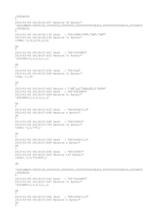 ,000DAC00
"
2013-01-04 04:18:05:937 Receive 93 Bytes:"
^DSFLOWRPT:00000102,00000000,00000000,000000000002B426,000000000024B526,0003E800
,000DAC00
"
2013-01-04 04:18:06:130 Send   : "AT+CPMS="SM","SM","SM""
2013-01-04 04:18:06:148 Receive 31 Bytes:"
+CPMS: 0,50,0,50,0,50

OK
"
2013-01-04 04:18:07:427 Send   : "AT^SYSINFO"
2013-01-04 04:18:07:432 Receive 31 Bytes:"
^SYSINFO:2,3,0,5,1,,4

OK
"
2013-01-04 04:18:07:592 Send   : "AT+CSQ"
2013-01-04 04:18:07:598 Receive 21 Bytes:"
+CSQ: 11,99

OK
"
2013-01-04 04:18:07:603 Record : "²éÑ¯µ±Ç°ÍøÂçµÄÏµÍ³Ä£Ê½"
2013-01-04 04:18:07:604 Send   : "AT^SYSINFO"
2013-01-04 04:18:07:606 Receive 31 Bytes:"
^SYSINFO:2,3,0,5,1,,4

OK
"
2013-01-04 04:18:07:635   Send   : "AT+COPS=3,0"
2013-01-04 04:18:07:648   Receive 6 Bytes:"
OK
"
2013-01-04 04:18:07:689   Send   : "AT+COPS?
"
2013-01-04 04:18:07:704   Receive 26 Bytes:"
+COPS: 0,0,"3",2

OK
"
2013-01-04 04:18:07:780   Send   : "AT+COPS=3,2"
2013-01-04 04:18:07:809   Receive 6 Bytes:"
OK
"
2013-01-04 04:18:07:890   Send   : "AT+COPS?
"
2013-01-04 04:18:07:929   Receive 123 Bytes:"
+COPS: 0,2,"51089",2

OK

^DSFLOWRPT:00000104,00000000,00000000,000000000002B426,000000000024B526,0003E800
,000DAC00
"
2013-01-04 04:18:07:943 Send   : "AT^SYSINFO"
2013-01-04 04:18:07:947 Receive 31 Bytes:"
^SYSINFO:2,3,0,5,1,,4

OK
"
2013-01-04 04:18:07:990 Send   : "AT+COPS=3,0"
2013-01-04 04:18:07:993 Receive 6 Bytes:"
OK
"
 