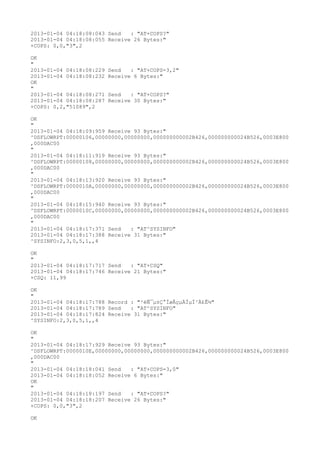 2013-01-04 04:18:08:043 Send   : "AT+COPS?
"
2013-01-04 04:18:08:055 Receive 26 Bytes:"
+COPS: 0,0,"3",2

OK
"
2013-01-04 04:18:08:229   Send   : "AT+COPS=3,2"
2013-01-04 04:18:08:232   Receive 6 Bytes:"
OK
"
2013-01-04 04:18:08:271   Send   : "AT+COPS?
"
2013-01-04 04:18:08:287   Receive 30 Bytes:"
+COPS: 0,2,"51089",2

OK
"
2013-01-04 04:18:09:959 Receive 93 Bytes:"
^DSFLOWRPT:00000106,00000000,00000000,000000000002B426,000000000024B526,0003E800
,000DAC00
"
2013-01-04 04:18:11:919 Receive 93 Bytes:"
^DSFLOWRPT:00000108,00000000,00000000,000000000002B426,000000000024B526,0003E800
,000DAC00
"
2013-01-04 04:18:13:920 Receive 93 Bytes:"
^DSFLOWRPT:0000010A,00000000,00000000,000000000002B426,000000000024B526,0003E800
,000DAC00
"
2013-01-04 04:18:15:940 Receive 93 Bytes:"
^DSFLOWRPT:0000010C,00000000,00000000,000000000002B426,000000000024B526,0003E800
,000DAC00
"
2013-01-04 04:18:17:371 Send   : "AT^SYSINFO"
2013-01-04 04:18:17:388 Receive 31 Bytes:"
^SYSINFO:2,3,0,5,1,,4

OK
"
2013-01-04 04:18:17:717 Send   : "AT+CSQ"
2013-01-04 04:18:17:746 Receive 21 Bytes:"
+CSQ: 11,99

OK
"
2013-01-04 04:18:17:788 Record : "²éÑ¯µ±Ç°ÍøÂçµÄÏµÍ³Ä£Ê½"
2013-01-04 04:18:17:789 Send   : "AT^SYSINFO"
2013-01-04 04:18:17:824 Receive 31 Bytes:"
^SYSINFO:2,3,0,5,1,,4

OK
"
2013-01-04 04:18:17:929 Receive 93 Bytes:"
^DSFLOWRPT:0000010E,00000000,00000000,000000000002B426,000000000024B526,0003E800
,000DAC00
"
2013-01-04 04:18:18:041 Send   : "AT+COPS=3,0"
2013-01-04 04:18:18:052 Receive 6 Bytes:"
OK
"
2013-01-04 04:18:18:197 Send   : "AT+COPS?
"
2013-01-04 04:18:18:207 Receive 26 Bytes:"
+COPS: 0,0,"3",2

OK
 