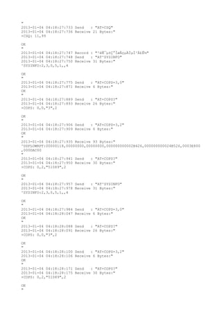 "
2013-01-04 04:18:27:733 Send   : "AT+CSQ"
2013-01-04 04:18:27:736 Receive 21 Bytes:"
+CSQ: 11,99

OK
"
2013-01-04 04:18:27:747 Record : "²éÑ¯µ±Ç°ÍøÂçµÄÏµÍ³Ä£Ê½"
2013-01-04 04:18:27:748 Send   : "AT^SYSINFO"
2013-01-04 04:18:27:750 Receive 31 Bytes:"
^SYSINFO:2,3,0,5,1,,4

OK
"
2013-01-04 04:18:27:775   Send   : "AT+COPS=3,0"
2013-01-04 04:18:27:871   Receive 6 Bytes:"
OK
"
2013-01-04 04:18:27:889   Send   : "AT+COPS?
"
2013-01-04 04:18:27:893   Receive 26 Bytes:"
+COPS: 0,0,"3",2

OK
"
2013-01-04 04:18:27:906 Send   : "AT+COPS=3,2"
2013-01-04 04:18:27:909 Receive 6 Bytes:"
OK
"
2013-01-04 04:18:27:935 Receive 93 Bytes:"
^DSFLOWRPT:00000118,00000000,00000000,000000000002B426,000000000024B526,0003E800
,000DAC00
"
2013-01-04 04:18:27:941 Send   : "AT+COPS?
"
2013-01-04 04:18:27:950 Receive 30 Bytes:"
+COPS: 0,2,"51089",2

OK
"
2013-01-04 04:18:27:957 Send   : "AT^SYSINFO"
2013-01-04 04:18:27:978 Receive 31 Bytes:"
^SYSINFO:2,3,0,5,1,,4

OK
"
2013-01-04 04:18:27:984   Send   : "AT+COPS=3,0"
2013-01-04 04:18:28:047   Receive 6 Bytes:"
OK
"
2013-01-04 04:18:28:088   Send   : "AT+COPS?
"
2013-01-04 04:18:28:091   Receive 26 Bytes:"
+COPS: 0,0,"3",2

OK
"
2013-01-04 04:18:28:100   Send   : "AT+COPS=3,2"
2013-01-04 04:18:28:106   Receive 6 Bytes:"
OK
"
2013-01-04 04:18:28:171   Send   : "AT+COPS?
"
2013-01-04 04:18:28:175   Receive 30 Bytes:"
+COPS: 0,2,"51089",2

OK
"
 