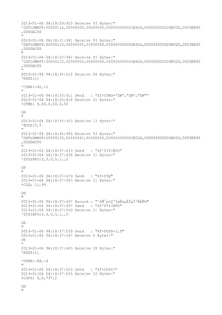 2013-01-04 04:18:29:920 Receive 93 Bytes:"
^DSFLOWRPT:0000011A,00000000,00000000,000000000002B426,000000000024B526,0003E800
,000DAC00
"
2013-01-04 04:18:31:941 Receive 93 Bytes:"
^DSFLOWRPT:0000011C,00000000,00000000,000000000002B426,000000000024B526,0003E800
,000DAC00
"
2013-01-04 04:18:33:942 Receive 93 Bytes:"
^DSFLOWRPT:0000011E,00000000,00000000,000000000002B426,000000000024B526,0003E800
,000DAC00
"
2013-01-04 04:18:34:612 Receive 28 Bytes:"
^RSSI:11

^CSNR:-92,-5
"
2013-01-04 04:18:35:411 Send   : "AT+CPMS="SM","SM","SM""
2013-01-04 04:18:35:418 Receive 31 Bytes:"
+CPMS: 0,50,0,50,0,50

OK
"
2013-01-04 04:18:35:923 Receive 13 Bytes:"
^MODE:5,5
"
2013-01-04 04:18:35:960 Receive 93 Bytes:"
^DSFLOWRPT:00000120,00000082,00000000,000000000002B52A,000000000024B526,0003E800
,000DAC00
"
2013-01-04 04:18:37:433 Send   : "AT^SYSINFO"
2013-01-04 04:18:37:438 Receive 31 Bytes:"
^SYSINFO:2,3,0,5,1,,5

OK
"
2013-01-04 04:18:37:479 Send   : "AT+CSQ"
2013-01-04 04:18:37:483 Receive 21 Bytes:"
+CSQ: 11,99

OK
"
2013-01-04 04:18:37:497 Record : "²éÑ¯µ±Ç°ÍøÂçµÄÏµÍ³Ä£Ê½"
2013-01-04 04:18:37:497 Send   : "AT^SYSINFO"
2013-01-04 04:18:37:500 Receive 31 Bytes:"
^SYSINFO:2,3,0,5,1,,5

OK
"
2013-01-04 04:18:37:530 Send   : "AT+COPS=3,0"
2013-01-04 04:18:37:547 Receive 6 Bytes:"
OK
"
2013-01-04 04:18:37:603 Receive 28 Bytes:"
^RSSI:11

^CSNR:-88,-4
"
2013-01-04 04:18:37:620 Send   : "AT+COPS?
"
2013-01-04 04:18:37:635 Receive 26 Bytes:"
+COPS: 0,0,"3",2

OK
"
 