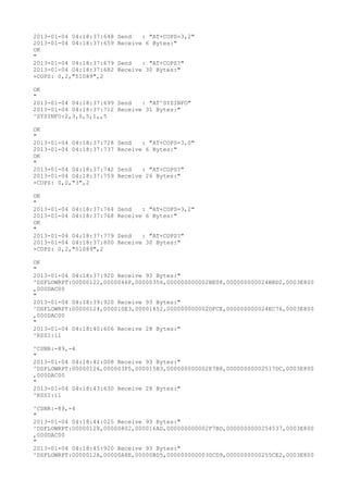 2013-01-04 04:18:37:648   Send   : "AT+COPS=3,2"
2013-01-04 04:18:37:659   Receive 6 Bytes:"
OK
"
2013-01-04 04:18:37:679   Send   : "AT+COPS?
"
2013-01-04 04:18:37:682   Receive 30 Bytes:"
+COPS: 0,2,"51089",2

OK
"
2013-01-04 04:18:37:699 Send   : "AT^SYSINFO"
2013-01-04 04:18:37:712 Receive 31 Bytes:"
^SYSINFO:2,3,0,5,1,,5

OK
"
2013-01-04 04:18:37:728   Send   : "AT+COPS=3,0"
2013-01-04 04:18:37:737   Receive 6 Bytes:"
OK
"
2013-01-04 04:18:37:742   Send   : "AT+COPS?
"
2013-01-04 04:18:37:759   Receive 26 Bytes:"
+COPS: 0,0,"3",2

OK
"
2013-01-04 04:18:37:764   Send   : "AT+COPS=3,2"
2013-01-04 04:18:37:768   Receive 6 Bytes:"
OK
"
2013-01-04 04:18:37:779   Send   : "AT+COPS?
"
2013-01-04 04:18:37:800   Receive 30 Bytes:"
+COPS: 0,2,"51089",2

OK
"
2013-01-04 04:18:37:920 Receive 93 Bytes:"
^DSFLOWRPT:00000122,0000046F,00000356,000000000002BE08,000000000024BBD2,0003E800
,000DAC00
"
2013-01-04 04:18:39:920 Receive 93 Bytes:"
^DSFLOWRPT:00000124,000010E3,00001852,000000000002DFCE,000000000024EC76,0003E800
,000DAC00
"
2013-01-04 04:18:40:606 Receive 28 Bytes:"
^RSSI:11

^CSNR:-89,-4
"
2013-01-04 04:18:42:008 Receive 93 Bytes:"
^DSFLOWRPT:00000126,000003F5,000015B3,000000000002E7B8,00000000002517DC,0003E800
,000DAC00
"
2013-01-04 04:18:43:630 Receive 28 Bytes:"
^RSSI:11

^CSNR:-89,-4
"
2013-01-04 04:18:44:025 Receive 93 Bytes:"
^DSFLOWRPT:00000128,00000802,000016AD,000000000002F7BD,0000000000254537,0003E800
,000DAC00
"
2013-01-04 04:18:45:920 Receive 93 Bytes:"
^DSFLOWRPT:0000012A,00000A8E,00000BD5,0000000000030CD9,0000000000255CE2,0003E800
 