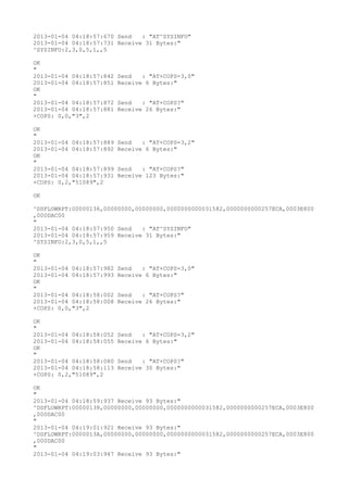 2013-01-04 04:18:57:670 Send   : "AT^SYSINFO"
2013-01-04 04:18:57:731 Receive 31 Bytes:"
^SYSINFO:2,3,0,5,1,,5

OK
"
2013-01-04 04:18:57:842   Send   : "AT+COPS=3,0"
2013-01-04 04:18:57:851   Receive 6 Bytes:"
OK
"
2013-01-04 04:18:57:872   Send   : "AT+COPS?
"
2013-01-04 04:18:57:881   Receive 26 Bytes:"
+COPS: 0,0,"3",2

OK
"
2013-01-04 04:18:57:889   Send   : "AT+COPS=3,2"
2013-01-04 04:18:57:892   Receive 6 Bytes:"
OK
"
2013-01-04 04:18:57:899   Send   : "AT+COPS?
"
2013-01-04 04:18:57:931   Receive 123 Bytes:"
+COPS: 0,2,"51089",2

OK

^DSFLOWRPT:00000136,00000000,00000000,0000000000031582,0000000000257ECA,0003E800
,000DAC00
"
2013-01-04 04:18:57:950 Send   : "AT^SYSINFO"
2013-01-04 04:18:57:959 Receive 31 Bytes:"
^SYSINFO:2,3,0,5,1,,5

OK
"
2013-01-04 04:18:57:982   Send   : "AT+COPS=3,0"
2013-01-04 04:18:57:993   Receive 6 Bytes:"
OK
"
2013-01-04 04:18:58:002   Send   : "AT+COPS?
"
2013-01-04 04:18:58:008   Receive 26 Bytes:"
+COPS: 0,0,"3",2

OK
"
2013-01-04 04:18:58:052   Send   : "AT+COPS=3,2"
2013-01-04 04:18:58:055   Receive 6 Bytes:"
OK
"
2013-01-04 04:18:58:080   Send   : "AT+COPS?
"
2013-01-04 04:18:58:113   Receive 30 Bytes:"
+COPS: 0,2,"51089",2

OK
"
2013-01-04 04:18:59:937 Receive 93 Bytes:"
^DSFLOWRPT:00000138,00000000,00000000,0000000000031582,0000000000257ECA,0003E800
,000DAC00
"
2013-01-04 04:19:01:921 Receive 93 Bytes:"
^DSFLOWRPT:0000013A,00000000,00000000,0000000000031582,0000000000257ECA,0003E800
,000DAC00
"
2013-01-04 04:19:03:947 Receive 93 Bytes:"
 