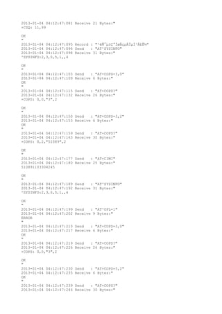 2013-01-04 04:12:47:081 Receive 21 Bytes:"
+CSQ: 11,99

OK
"
2013-01-04 04:12:47:095 Record : "²éÑ¯µ±Ç°ÍøÂçµÄÏµÍ³Ä£Ê½"
2013-01-04 04:12:47:096 Send   : "AT^SYSINFO"
2013-01-04 04:12:47:098 Receive 31 Bytes:"
^SYSINFO:2,3,0,5,1,,4

OK
"
2013-01-04 04:12:47:103   Send   : "AT+COPS=3,0"
2013-01-04 04:12:47:109   Receive 6 Bytes:"
OK
"
2013-01-04 04:12:47:115   Send   : "AT+COPS?
"
2013-01-04 04:12:47:132   Receive 26 Bytes:"
+COPS: 0,0,"3",2

OK
"
2013-01-04 04:12:47:150   Send   : "AT+COPS=3,2"
2013-01-04 04:12:47:153   Receive 6 Bytes:"
OK
"
2013-01-04 04:12:47:159   Send   : "AT+COPS?
"
2013-01-04 04:12:47:163   Receive 30 Bytes:"
+COPS: 0,2,"51089",2

OK
"
2013-01-04 04:12:47:177 Send   : "AT+CIMI"
2013-01-04 04:12:47:180 Receive 25 Bytes:"
510891103304245

OK
"
2013-01-04 04:12:47:189 Send   : "AT^SYSINFO"
2013-01-04 04:12:47:192 Receive 31 Bytes:"
^SYSINFO:2,3,0,5,1,,4

OK
"
2013-01-04 04:12:47:199   Send   : "AT^OPL=1"
2013-01-04 04:12:47:202   Receive 9 Bytes:"
ERROR
"
2013-01-04 04:12:47:210   Send   : "AT+COPS=3,0"
2013-01-04 04:12:47:217   Receive 6 Bytes:"
OK
"
2013-01-04 04:12:47:219   Send   : "AT+COPS?
"
2013-01-04 04:12:47:226   Receive 26 Bytes:"
+COPS: 0,0,"3",2

OK
"
2013-01-04   04:12:47:230 Send   : "AT+COPS=3,2"
2013-01-04   04:12:47:235 Receive 6 Bytes:"
OK
"
2013-01-04   04:12:47:239 Send   : "AT+COPS?
"
2013-01-04   04:12:47:246 Receive 30 Bytes:"
 