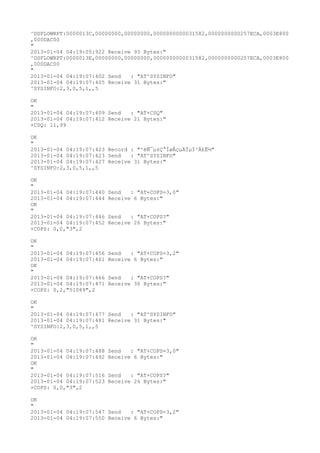 ^DSFLOWRPT:0000013C,00000000,00000000,0000000000031582,0000000000257ECA,0003E800
,000DAC00
"
2013-01-04 04:19:05:922 Receive 93 Bytes:"
^DSFLOWRPT:0000013E,00000000,00000000,0000000000031582,0000000000257ECA,0003E800
,000DAC00
"
2013-01-04 04:19:07:402 Send   : "AT^SYSINFO"
2013-01-04 04:19:07:405 Receive 31 Bytes:"
^SYSINFO:2,3,0,5,1,,5

OK
"
2013-01-04 04:19:07:409 Send   : "AT+CSQ"
2013-01-04 04:19:07:412 Receive 21 Bytes:"
+CSQ: 11,99

OK
"
2013-01-04 04:19:07:423 Record : "²éÑ¯µ±Ç°ÍøÂçµÄÏµÍ³Ä£Ê½"
2013-01-04 04:19:07:423 Send   : "AT^SYSINFO"
2013-01-04 04:19:07:427 Receive 31 Bytes:"
^SYSINFO:2,3,0,5,1,,5

OK
"
2013-01-04 04:19:07:440   Send   : "AT+COPS=3,0"
2013-01-04 04:19:07:444   Receive 6 Bytes:"
OK
"
2013-01-04 04:19:07:446   Send   : "AT+COPS?
"
2013-01-04 04:19:07:452   Receive 26 Bytes:"
+COPS: 0,0,"3",2

OK
"
2013-01-04 04:19:07:456   Send   : "AT+COPS=3,2"
2013-01-04 04:19:07:461   Receive 6 Bytes:"
OK
"
2013-01-04 04:19:07:466   Send   : "AT+COPS?
"
2013-01-04 04:19:07:471   Receive 30 Bytes:"
+COPS: 0,2,"51089",2

OK
"
2013-01-04 04:19:07:477 Send   : "AT^SYSINFO"
2013-01-04 04:19:07:481 Receive 31 Bytes:"
^SYSINFO:2,3,0,5,1,,5

OK
"
2013-01-04 04:19:07:488   Send   : "AT+COPS=3,0"
2013-01-04 04:19:07:492   Receive 6 Bytes:"
OK
"
2013-01-04 04:19:07:516   Send   : "AT+COPS?
"
2013-01-04 04:19:07:523   Receive 26 Bytes:"
+COPS: 0,0,"3",2

OK
"
2013-01-04 04:19:07:547 Send   : "AT+COPS=3,2"
2013-01-04 04:19:07:550 Receive 6 Bytes:"
 