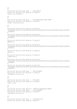OK
"
2013-01-04 04:19:07:556 Send   : "AT+COPS?
"
2013-01-04 04:19:07:561 Receive 30 Bytes:"
+COPS: 0,2,"51089",2

OK
"
2013-01-04 04:19:07:748 Send   : "AT+CPMS="SM","SM","SM""
2013-01-04 04:19:07:756 Receive 31 Bytes:"
+CPMS: 0,50,0,50,0,50

OK
"
2013-01-04 04:19:07:921 Receive 93 Bytes:"
^DSFLOWRPT:00000140,00000000,00000000,0000000000031582,0000000000257ECA,0003E800
,000DAC00
"
2013-01-04 04:19:09:919 Receive 93 Bytes:"
^DSFLOWRPT:00000142,00000000,00000000,0000000000031582,0000000000257ECA,0003E800
,000DAC00
"
2013-01-04 04:19:11:907 Receive 13 Bytes:"
^MODE:5,4
"
2013-01-04 04:19:11:919 Receive 93 Bytes:"
^DSFLOWRPT:00000144,00000000,00000000,0000000000031582,0000000000257ECA,0003E800
,000DAC00
"
2013-01-04 04:19:13:608 Receive 12 Bytes:"
^RSSI:11
"
2013-01-04 04:19:13:610 Receive 16 Bytes:"
^CSNR:-89,-4
"
2013-01-04 04:19:13:920 Receive 93 Bytes:"
^DSFLOWRPT:00000146,00000000,00000000,0000000000031582,0000000000257ECA,0003E800
,000DAC00
"
2013-01-04 04:19:15:923 Receive 93 Bytes:"
^DSFLOWRPT:00000148,00000000,00000000,0000000000031582,0000000000257ECA,0003E800
,000DAC00
"
2013-01-04 04:19:17:408 Send   : "AT^SYSINFO"
2013-01-04 04:19:17:421 Receive 31 Bytes:"
^SYSINFO:2,3,0,5,1,,4

OK
"
2013-01-04 04:19:17:432 Send   : "AT+CSQ"
2013-01-04 04:19:17:438 Receive 21 Bytes:"
+CSQ: 11,99

OK
"
2013-01-04 04:19:17:443 Record : "²éÑ¯µ±Ç°ÍøÂçµÄÏµÍ³Ä£Ê½"
2013-01-04 04:19:17:443 Send   : "AT^SYSINFO"
2013-01-04 04:19:17:446 Receive 31 Bytes:"
^SYSINFO:2,3,0,5,1,,4

OK
"
2013-01-04 04:19:17:457 Send   : "AT+COPS=3,0"
2013-01-04 04:19:17:460 Receive 6 Bytes:"
 