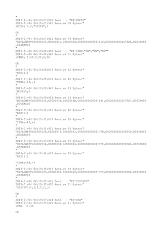 "
2013-01-04 04:19:27:561 Send   : "AT+COPS?
"
2013-01-04 04:19:27:565 Receive 30 Bytes:"
+COPS: 0,2,"51089",2

OK
"
2013-01-04 04:19:27:921 Receive 93 Bytes:"
^DSFLOWRPT:00000154,0000004D,00000000,000000000003161C,0000000000257ECA,0003E800
,000DAC00
"
2013-01-04 04:19:28:458 Send   : "AT+CPMS="SM","SM","SM""
2013-01-04 04:19:28:467 Receive 31 Bytes:"
+CPMS: 0,50,0,50,0,50

OK
"
2013-01-04 04:19:28:619 Receive 12 Bytes:"
^RSSI:11
"
2013-01-04 04:19:28:619 Receive 16 Bytes:"
^CSNR:-89,-3
"
2013-01-04 04:19:28:942 Receive 13 Bytes:"
^MODE:5,5
"
2013-01-04 04:19:29:924 Receive 93 Bytes:"
^DSFLOWRPT:00000156,0000003A,0000006E,0000000000031691,0000000000257FA7,0003E800
,000DAC00
"
2013-01-04 04:19:31:616 Receive 12 Bytes:"
^RSSI:11
"
2013-01-04 04:19:31:617 Receive 16 Bytes:"
^CSNR:-87,-3
"
2013-01-04 04:19:31:921 Receive 93 Bytes:"
^DSFLOWRPT:00000158,00000075,00000061,000000000003177B,0000000000258069,0003E800
,000DAC00
"
2013-01-04 04:19:33:938 Receive 93 Bytes:"
^DSFLOWRPT:0000015A,0000003A,00000026,00000000000317F0,00000000002580B6,0003E800
,000DAC00
"
2013-01-04 04:19:34:629 Receive 28 Bytes:"
^RSSI:11

^CSNR:-88,-3
"
2013-01-04 04:19:35:927 Receive 93 Bytes:"
^DSFLOWRPT:0000015C,00000000,00000000,00000000000317F0,00000000002580B6,0003E800
,000DAC00
"
2013-01-04 04:19:37:416 Send   : "AT^SYSINFO"
2013-01-04 04:19:37:420 Receive 31 Bytes:"
^SYSINFO:2,3,0,5,1,,5

OK
"
2013-01-04 04:19:37:424 Send   : "AT+CSQ"
2013-01-04 04:19:37:429 Receive 21 Bytes:"
+CSQ: 11,99

OK
 