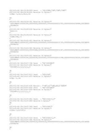 2013-01-04 04:19:38:849 Send   : "AT+CPMS="SM","SM","SM""
2013-01-04 04:19:38:856 Receive 31 Bytes:"
+CPMS: 0,50,0,50,0,50

OK
"
2013-01-04 04:19:39:921 Receive 93 Bytes:"
^DSFLOWRPT:00000160,00000000,00000000,00000000000317F0,00000000002580B6,0003E800
,000DAC00
"
2013-01-04 04:19:40:618 Receive 12 Bytes:"
^RSSI:11
"
2013-01-04 04:19:40:620 Receive 16 Bytes:"
^CSNR:-88,-3
"
2013-01-04 04:19:41:921 Receive 93 Bytes:"
^DSFLOWRPT:00000162,00000000,00000000,00000000000317F0,00000000002580B6,0003E800
,000DAC00
"
2013-01-04 04:19:43:922 Receive 93 Bytes:"
^DSFLOWRPT:00000164,000000BB,00000032,0000000000031967,000000000025811A,0003E800
,000DAC00
"
2013-01-04 04:19:45:931 Receive 93 Bytes:"
^DSFLOWRPT:00000166,0000001A,000000A5,000000000003199B,0000000000258265,0003E800
,000DAC00
"
2013-01-04 04:19:47:766 Send   : "AT^SYSINFO"
2013-01-04 04:19:47:800 Receive 31 Bytes:"
^SYSINFO:2,3,0,5,1,,5

OK
"
2013-01-04 04:19:47:813 Send   : "AT+CSQ"
2013-01-04 04:19:47:823 Receive 21 Bytes:"
+CSQ: 11,99

OK
"
2013-01-04 04:19:47:830 Record : "²éÑ¯µ±Ç°ÍøÂçµÄÏµÍ³Ä£Ê½"
2013-01-04 04:19:47:830 Send   : "AT^SYSINFO"
2013-01-04 04:19:47:839 Receive 31 Bytes:"
^SYSINFO:2,3,0,5,1,,5

OK
"
2013-01-04 04:19:47:881   Send   : "AT+COPS=3,0"
2013-01-04 04:19:47:889   Receive 6 Bytes:"
OK
"
2013-01-04 04:19:47:908   Send   : "AT+COPS?
"
2013-01-04 04:19:47:917   Receive 26 Bytes:"
+COPS: 0,0,"3",2

OK
"
2013-01-04 04:19:47:918 Send   : "AT+COPS=3,2"
2013-01-04 04:19:47:946 Receive 99 Bytes:"
^DSFLOWRPT:00000168,0000001A,0000001A,00000000000319CF,0000000000258299,0003E800
,000DAC00

OK
"
 