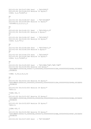 2013-01-04 04:19:47:996 Send   : "AT+COPS?
"
2013-01-04 04:19:48:018 Receive 30 Bytes:"
+COPS: 0,2,"51089",2

OK
"
2013-01-04 04:19:48:027 Send   : "AT^SYSINFO"
2013-01-04 04:19:48:065 Receive 31 Bytes:"
^SYSINFO:2,3,0,5,1,,5

OK
"
2013-01-04 04:19:48:151   Send   : "AT+COPS=3,0"
2013-01-04 04:19:48:181   Receive 6 Bytes:"
OK
"
2013-01-04 04:19:48:187   Send   : "AT+COPS?
"
2013-01-04 04:19:48:192   Receive 26 Bytes:"
+COPS: 0,0,"3",2

OK
"
2013-01-04 04:19:48:208   Send   : "AT+COPS=3,2"
2013-01-04 04:19:48:238   Receive 6 Bytes:"
OK
"
2013-01-04 04:19:48:278   Send   : "AT+COPS?
"
2013-01-04 04:19:48:388   Receive 30 Bytes:"
+COPS: 0,2,"51089",2

OK
"
2013-01-04 04:19:49:669 Send   : "AT+CPMS="SM","SM","SM""
2013-01-04 04:19:49:956 Receive 124 Bytes:"
^DSFLOWRPT:0000016A,00000173,000000F8,0000000000031CB6,000000000025848A,0003E800
,000DAC00

+CPMS: 0,50,0,50,0,50

OK
"
2013-01-04 04:19:52:143 Receive 93 Bytes:"
^DSFLOWRPT:0000016C,00000000,00000000,0000000000031CB6,000000000025848A,0003E800
,000DAC00
"
2013-01-04 04:19:52:653 Receive 28 Bytes:"
^RSSI:11

^CSNR:-88,-3
"
2013-01-04 04:19:53:927 Receive 93 Bytes:"
^DSFLOWRPT:0000016E,00000034,0000001A,0000000000031D1E,00000000002584BE,0003E800
,000DAC00
"
2013-01-04 04:19:55:629 Receive 28 Bytes:"
^RSSI:11

^CSNR:-89,-3
"
2013-01-04 04:19:55:962 Receive 93 Bytes:"
^DSFLOWRPT:00000170,0000064E,00000274,00000000000329BB,00000000002589A7,0003E800
,000DAC00
"
2013-01-04 04:19:57:649 Send   : "AT^SYSINFO"
 
