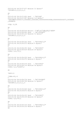 2013-01-04 04:19:57:677 Receive 31 Bytes:"
^SYSINFO:2,3,0,5,1,,5

OK
"
2013-01-04 04:19:57:925 Send   : "AT+CSQ"
2013-01-04 04:19:57:967 Receive 114 Bytes:"
^DSFLOWRPT:00000172,00000E01,000024E5,00000000000345BD,000000000025D371,0003E800
,000DAC00

+CSQ: 11,99

OK
"
2013-01-04 04:19:58:039 Record : "²éÑ¯µ±Ç°ÍøÂçµÄÏµÍ³Ä£Ê½"
2013-01-04 04:19:58:040 Send   : "AT^SYSINFO"
2013-01-04 04:19:58:122 Receive 31 Bytes:"
^SYSINFO:2,3,0,5,1,,5

OK
"
2013-01-04 04:19:58:232   Send   : "AT+COPS=3,0"
2013-01-04 04:19:58:272   Receive 6 Bytes:"
OK
"
2013-01-04 04:19:58:355   Send   : "AT+COPS?
"
2013-01-04 04:19:58:418   Receive 26 Bytes:"
+COPS: 0,0,"3",2

OK
"
2013-01-04 04:19:58:529   Send   : "AT+COPS=3,2"
2013-01-04 04:19:58:575   Receive 6 Bytes:"
OK
"
2013-01-04 04:19:58:579   Send   : "AT+COPS?
"
2013-01-04 04:19:58:716   Receive 58 Bytes:"
+COPS: 0,2,"51089",2

OK

^RSSI:11

^CSNR:-87,-3
"
2013-01-04 04:19:58:778 Send   : "AT^SYSINFO"
2013-01-04 04:19:58:790 Receive 31 Bytes:"
^SYSINFO:2,3,0,5,1,,5

OK
"
2013-01-04 04:19:59:020   Send   : "AT+COPS=3,0"
2013-01-04 04:19:59:072   Receive 6 Bytes:"
OK
"
2013-01-04 04:19:59:152   Send   : "AT+COPS?
"
2013-01-04 04:19:59:159   Receive 26 Bytes:"
+COPS: 0,0,"3",2

OK
"
2013-01-04 04:19:59:310 Send   : "AT+COPS=3,2"
2013-01-04 04:19:59:316 Receive 6 Bytes:"
OK
 