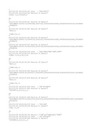 "
2013-01-04 04:19:59:347 Send   : "AT+COPS?
"
2013-01-04 04:19:59:360 Receive 30 Bytes:"
+COPS: 0,2,"51089",2

OK
"
2013-01-04 04:19:59:927 Receive 93 Bytes:"
^DSFLOWRPT:00000174,000003EE,00007C4C,0000000000034D99,000000000026CC09,0003E800
,000DAC00
"
2013-01-04 04:20:01:661 Receive 28 Bytes:"
^RSSI:11

^CSNR:-91,-3
"
2013-01-04 04:20:01:963 Receive 93 Bytes:"
^DSFLOWRPT:00000176,00000124,00001451,0000000000034FE2,000000000026F4AC,0003E800
,000DAC00
"
2013-01-04 04:20:03:927 Receive 93 Bytes:"
^DSFLOWRPT:00000178,000002E3,00000704,00000000000355A9,00000000002702B4,0003E800
,000DAC00
"
2013-01-04 04:20:04:258 Send   : "AT+CPMS="SM","SM","SM""
2013-01-04 04:20:04:370 Receive 31 Bytes:"
+CPMS: 0,50,0,50,0,50

OK
"
2013-01-04 04:20:04:625 Receive 28 Bytes:"
^RSSI:11

^CSNR:-90,-3
"
2013-01-04 04:20:05:940 Receive 93 Bytes:"
^DSFLOWRPT:0000017A,000003C7,00002FF9,0000000000035D38,00000000002762A7,0003E800
,000DAC00
"
2013-01-04 04:20:07:818 Receive 28 Bytes:"
^RSSI:11

^CSNR:-91,-3
"
2013-01-04 04:20:07:832 Send   : "AT^SYSINFO"
2013-01-04 04:20:07:865 Receive 31 Bytes:"
^SYSINFO:2,3,0,5,1,,5

OK
"
2013-01-04 04:20:07:929 Receive 93 Bytes:"
^DSFLOWRPT:0000017C,000010C9,00001F10,0000000000037ECA,000000000027A0C7,0003E800
,000DAC00
"
2013-01-04 04:20:08:079 Send   : "AT+CSQ"
2013-01-04 04:20:08:186 Receive 21 Bytes:"
+CSQ: 11,99

OK
"
2013-01-04 04:20:08:370 Record : "²éÑ¯µ±Ç°ÍøÂçµÄÏµÍ³Ä£Ê½"
2013-01-04 04:20:08:370 Send   : "AT^SYSINFO"
2013-01-04 04:20:08:448 Receive 31 Bytes:"
^SYSINFO:2,3,0,5,1,,5
 