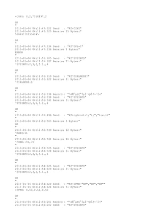 +COPS: 0,2,"51089",2

OK
"
2013-01-04 04:12:47:322 Send   : "AT+CIMI"
2013-01-04 04:12:47:325 Receive 25 Bytes:"
510891103304245

OK
"
2013-01-04 04:12:47:334   Send   : "AT^OPL=1"
2013-01-04 04:12:47:336   Receive 9 Bytes:"
ERROR
"
2013-01-04 04:12:51:105   Send   : "AT^SYSINFO"
2013-01-04 04:12:51:107   Receive 31 Bytes:"
^SYSINFO:2,3,0,5,1,,4

OK
"
2013-01-04 04:12:51:119 Send   : "AT^DIALMODE?
"
2013-01-04 04:12:51:122 Receive 21 Bytes:"
^DIALMODE:0

OK
"
2013-01-04 04:12:51:338 Record : "²éÑ¯µ±Ç°ÏµÍ³·þÎñ×´Ì¬"
2013-01-04 04:12:51:338 Send   : "AT^SYSINFO"
2013-01-04 04:12:51:341 Receive 31 Bytes:"
^SYSINFO:2,3,0,5,1,,4

OK
"
2013-01-04 04:12:51:496   Send   : "AT+cgdcont=1,"ip","tre.it"
"
2013-01-04 04:12:51:503   Receive 6 Bytes:"
OK
"
2013-01-04 04:12:52:539   Receive 12 Bytes:"
^RSSI:11
"
2013-01-04 04:12:52:541   Receive 16 Bytes:"
^CSNR:-91,-5
"
2013-01-04 04:12:53:725   Send   : "AT^SYSINFO"
2013-01-04 04:12:53:728   Receive 31 Bytes:"
^SYSINFO:2,3,0,5,1,,4

OK
"
2013-01-04 04:12:54:025 Send   : "AT^SYSINFO"
2013-01-04 04:12:54:029 Receive 31 Bytes:"
^SYSINFO:2,3,0,5,1,,4

OK
"
2013-01-04 04:12:54:620 Send   : "AT+CPMS="SM","SM","SM""
2013-01-04 04:12:54:624 Receive 31 Bytes:"
+CPMS: 0,50,0,50,0,50

OK
"
2013-01-04 04:12:55:201 Record : "²éÑ¯µ±Ç°ÏµÍ³·þÎñ×´Ì¬"
2013-01-04 04:12:55:202 Send   : "AT^SYSINFO"
 